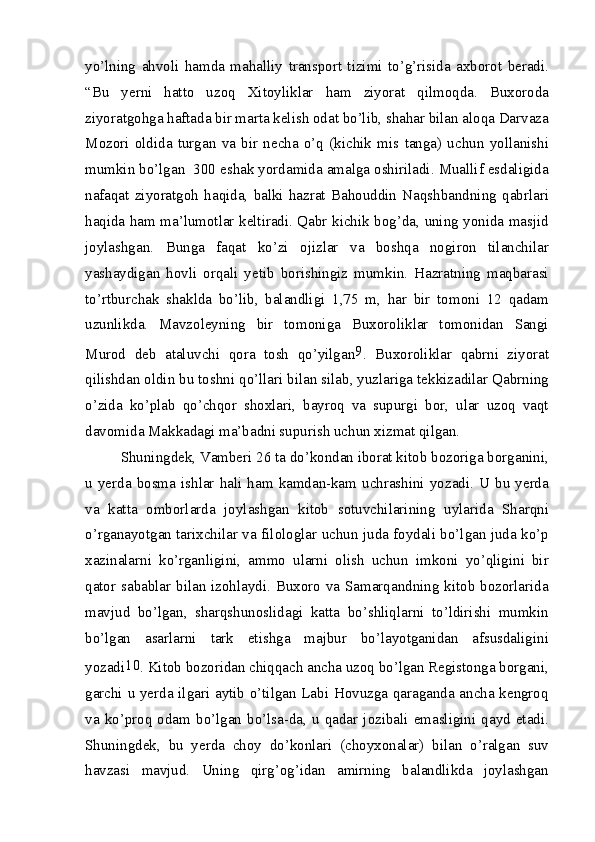 yo’lning   ahvoli   hamda   mahalliy   transport   tizimi   to’g’risida   axborot   beradi.
“Bu   yerni   hatto   uzoq   Xitoyliklar   ham   ziyorat   qilmoqda.   Buxoroda
ziyoratgohga haftada bir marta kelish odat bo’lib, shahar bilan aloqa Darvaza
Mozori   oldida   turgan   va   bir   necha   o’q   (kichik   mis   tanga)   uchun   yollanishi
mumkin bo’lgan  300 eshak yordamida amalga oshiriladi. Muallif esdaligida
nafaqat   ziyoratgoh   haqida,   balki   hazrat   Bahouddin   Naqshbandning   qabrlari
haqida ham ma’lumotlar keltiradi. Qabr kichik bog’da, uning yonida masjid
joylashgan.   Bunga   faqat   ko’zi   ojizlar   va   boshqa   nogiron   tilanchilar
yashaydigan   hovli   orqali   yetib   borishingiz   mumkin.   Hazratning   maqbarasi
to’rtburchak   shaklda   bo’lib,   balandligi   1,75   m,   har   bir   tomoni   12   qadam
uzunlikda.   Mavzoleyning   bir   tomoniga   Buxoroliklar   tomonidan   Sangi
Murod   deb   ataluvchi   qora   tosh   qo’yilgan 9
.   Buxoroliklar   qabrni   ziyorat
qilishdan oldin bu toshni qo’llari bilan silab, yuzlariga tekkizadilar Qabrning
o’zida   ko’plab   qo’chqor   shoxlari,   bayroq   va   supurgi   bor,   ular   uzoq   vaqt
davomida Makkadagi ma’badni supurish uchun xizmat qilgan.
Shuningdek, Vamberi 26 ta do’kondan iborat kitob bozoriga borganini,
u  yerda   bosma   ishlar   hali  ham   kamdan-kam  uchrashini   yozadi.  U  bu   yerda
va   katta   omborlarda   joylashgan   kitob   sotuvchilarining   uylarida   Sharqni
o’rganayotgan tarixchilar va filologlar uchun juda foydali bo’lgan juda ko’p
xazinalarni   ko’rganligini,   ammo   ularni   olish   uchun   imkoni   yo’qligini   bir
qator sabablar bilan izohlaydi. Buxoro va Samarqandning kitob bozorlarida
mavjud   bo’lgan,   sharqshunoslidagi   katta   bo’shliqlarni   to’ldirishi   mumkin
bo’lgan   asarlarni   tark   etishga   majbur   bo’layotganidan   afsusdaligini
yozadi 10
. Kitob bozoridan chiqqach ancha uzoq bo’lgan Registonga borgani,
garchi u yerda ilgari aytib o’tilgan Labi Hovuzga qaraganda ancha kengroq
va   ko’proq  odam   bo’lgan   bo’lsa-da,   u  qadar   jozibali  emasligini  qayd  etadi.
Shuningdek,   bu   yerda   choy   do’konlari   (choyxonalar)   bilan   o’ralgan   suv
havzasi   mavjud.   Uning   qirg’og’idan   amirning   balandlikda   joylashgan 