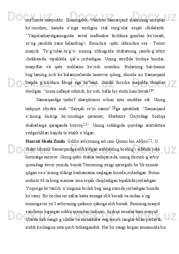 ma’lumot mavjuddir. Shuningdek, Vamberi Samarqand shahrining uzoqdan
ko’rinishini,   hamda   o’ziga   xosligini   real   tuyg’ular   orqali   ifodalaydi.
“Yaqinlashayotganingizda,   avval   maftunkor   kichkina   gumbaz   ko’rinadi,
so’ng   janubda   yana   balandrog’i.   Birinchisi   -qabr,   ikkinchisi   esa   -   Temur
masjidi.   To’g’ridan-to’g’ri   sizning   oldingizda   shaharning   janubi-g’arbiy
chekkasida,   tepalikda,   qal’a   joylashgan.   Uning   atrofida   boshqa   binolar,
masjidlar   va   qabr   toshlarini   ko’rish   mumkin.   Bularning   barchasini
bog’larning   zich   ko’kalamzorlarida   tasavvur   qiling,   shunda   siz   Samarqand
haqida   g’ira-shira   fikrga   ega   bo’lasiz,   chunki   forscha   maqolda   shunday
deyilgan: “Inson nafaqat eshitish, ko’rish, balki his etishi ham kerak 19
”.
Samarqandga   tashrif   sharqshunos   uchun   ayni   muddao   edi.   Uning
tadqiqot   obyekti   endi   “Sayqali   ro’yi   zamin” 20
ga   qaratiladi.   “Samarqand
o’zining   hozirgi   ko’rinishiga   qaramay,   Markaziy   Osiyodagi   boshqa
shaharlarga   qaraganda   boyroq 21
”.   Uning   esdaligida   quyidagi   arxitektura
yodgorliklari haqida to’xtalib o’tilgan:
Hazrati Shohi Zinda . Ushbu avliyoning asl ismi Qosim bin Abbos 22
; U 
shaxs Islomni Samarqandga olib kelgan arablarning boshlig’i sifatida juda 
hurmatga sazovor. Uning qabri shahar tashqarisida, uning shimoli-g’arbiy 
qismidagi devor yonida, buyuk Temurning yozgi qarorgohi bo’lib xizmat 
qilgan va o’zining oldingi hashamatini saqlagan binoda joylashgan. Butun 
inshoot 40 ta keng marmar zina orqali chiqiladigan tepalikda joylashgan. 
Yuqoriga ko’tarilib, o’zingizni kichik bog’ning oxirida joylashgan binoda 
ko’rasiz. Bir nechta tor zallar katta xonaga olib boradi va undan o’ng 
tomonga tor yo’l avliyoning qadimiy qabriga olib boradi. Binoning masjid 
vazifasini bajargan ushbu qismidan tashqari, boshqa xonalar ham mavjud. 
Ularda turli rangli g’ishtlar va mozaikalar eng ajoyib ranglar bilan porlaydi, 
xuddi kechagina usta qurib bitkazgandek. Har bir yangi kirgan xonamizda biz 