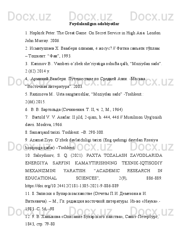 Foydalanilgan adabiyotlar
1. Hopkirk Peter. The Great Game: On Secret Service in High Asia. London. 
John Murray. 2006.
2.  Исматуллаев   Х .  Вамбери   олимми ,  ё   жосус ? //  Фитна   санъати . тўплам . 
–  Тошкент : “ Фан ”, 1993.
3.  Karimov B.. Vamberi-o’zbek she’riyatiga oshufta qalb, “Moziydan sado”. 
2.(62).2014 y.
4.  Арминий Вамбери. Путешествие по Средней Азии. -Москва.: 
“Восточная литература”. 2003.
5. Raximova M.. Usta sangtaroshlar, “Moziydan sado” -Toshkent.: 
2(66).2015.
6.  В. В. Бартольда (Сочинения. Т . II,  ч . 2, M., 1964)
7.   Bartold V. V. Asarlar. II jild, 2-qism, b. 444, 446 // Musulmon Uyg'onish 
davri. Moskva, 1966.
8. Samarqand tarixi. Toshkent. –B. 298-300.
9. Azamat Ziyo. O’zbek davlatchiligi tarixi (Eng qadimgi davrdan Rossiya 
bosqiniga qadar) –Toshkent.
10.   Saloydinov,   S.   Q.   (2021).   PAXTA   TOZALASH   ZAVODLARIDA
ENERGIYA   SARFINI   KAMAYTIRISHNING   TEXNIK-IQTISODIY
MEXANIZMINI   YARATISH.   “ACADEMIC   RESEARCH   IN
EDUCATIONAL   SCIENCES”,   2(9),   886-889.
https://doi.org/10.24412/2181-1385-2021-9-886-889
11. 8.  Записки   о   Бухарском   ханстве  ( Отчёты   П . И .  Демезона   и   И . 
Виткевича ). –  М .,  Гл .  редакция   восточной   литературы .  Из-во «Наука».-
1983 -C. 56, -98
12. 9. В. Ханыкова «Описание Бухарского ханства», Санкт-Петербург, 
1843, стр. 79-80 