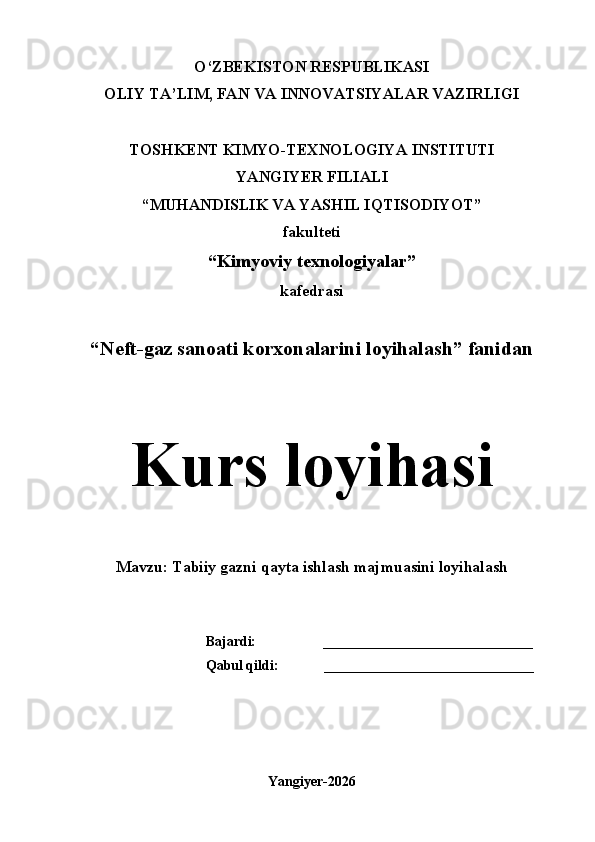 O‘ZBEKISTON RESPUBLIKASI
OLIY TA’LIM, FAN VA INNOVATSIYALAR VAZIRLIGI
  
TOSHKENT KIMYO-TEXNOLOGIYA INSTITUTI 
YANGIYER FILIALI
“MUHANDISLIK VA YASHIL IQTISODIYOT”
fakulteti
“Kimyoviy texnologiyalar”
kafedrasi
“Neft-gaz sanoati korxonalarini loyihalash” fanidan
Kurs loyihasi
Mavzu: Tabiiy gazni qayta ishlash majmuasini loyihalash
Bajardi:                   ______________________________
Qabul qildi:             ______________________________
Yangiyer-2026 