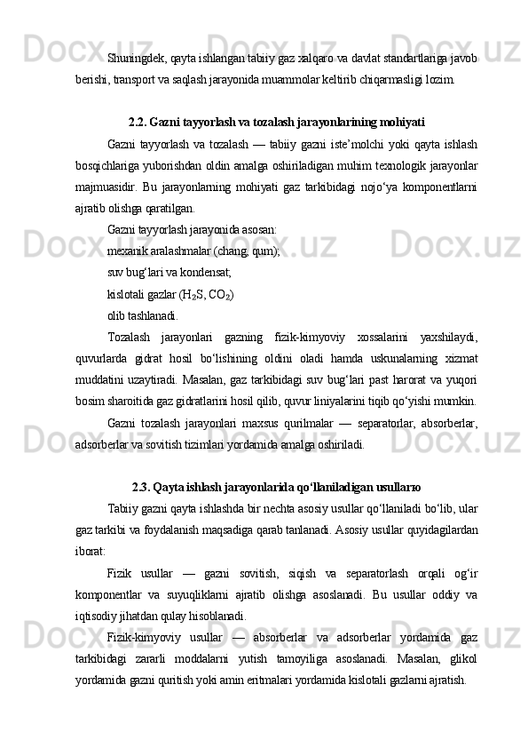 Shuningdek, qayta ishlangan tabiiy gaz xalqaro va davlat standartlariga javob
berishi, transport va saqlash jarayonida muammolar keltirib chiqarmasligi lozim.
2.2. Gazni tayyorlash va tozalash jarayonlarining mohiyati
Gazni   tayyorlash  va  tozalash  —  tabiiy gazni  iste’molchi   yoki   qayta  ishlash
bosqichlariga yuborishdan oldin amalga oshiriladigan muhim texnologik jarayonlar
majmuasidir.   Bu   jarayonlarning   mohiyati   gaz   tarkibidagi   nojo‘ya   komponentlarni
ajratib olishga qaratilgan.
Gazni tayyorlash jarayonida asosan:
mexanik aralashmalar (chang, qum);
suv bug‘lari va kondensat;
kislotali gazlar (H S, CO )₂ ₂
olib tashlanadi.
Tozalash   jarayonlari   gazning   fizik-kimyoviy   xossalarini   yaxshilaydi,
quvurlarda   gidrat   hosil   bo‘lishining   oldini   oladi   hamda   uskunalarning   xizmat
muddatini uzaytiradi. Masalan,  gaz tarkibidagi suv bug‘lari  past  harorat  va yuqori
bosim sharoitida gaz gidratlarini hosil qilib, quvur liniyalarini tiqib qo‘yishi mumkin.
Gazni   tozalash   jarayonlari   maxsus   qurilmalar   —   separatorlar,   absorberlar,
adsorberlar va sovitish tizimlari yordamida amalga oshiriladi.
2.3. Qayta ishlash jarayonlarida qo‘llaniladigan usullar ю
Tabiiy gazni qayta ishlashda bir nechta asosiy usullar qo‘llaniladi bo‘lib, ular
gaz tarkibi va foydalanish maqsadiga qarab tanlanadi. Asosiy usullar quyidagilardan
iborat:
Fizik   usullar   —   gazni   sovitish,   siqish   va   separatorlash   orqali   og‘ir
komponentlar   va   suyuqliklarni   ajratib   olishga   asoslanadi.   Bu   usullar   oddiy   va
iqtisodiy jihatdan qulay hisoblanadi.
Fizik-kimyoviy   usullar   —   absorberlar   va   adsorberlar   yordamida   gaz
tarkibidagi   zararli   moddalarni   yutish   tamoyiliga   asoslanadi.   Masalan,   glikol
yordamida gazni quritish yoki amin eritmalari yordamida kislotali gazlarni ajratish. 