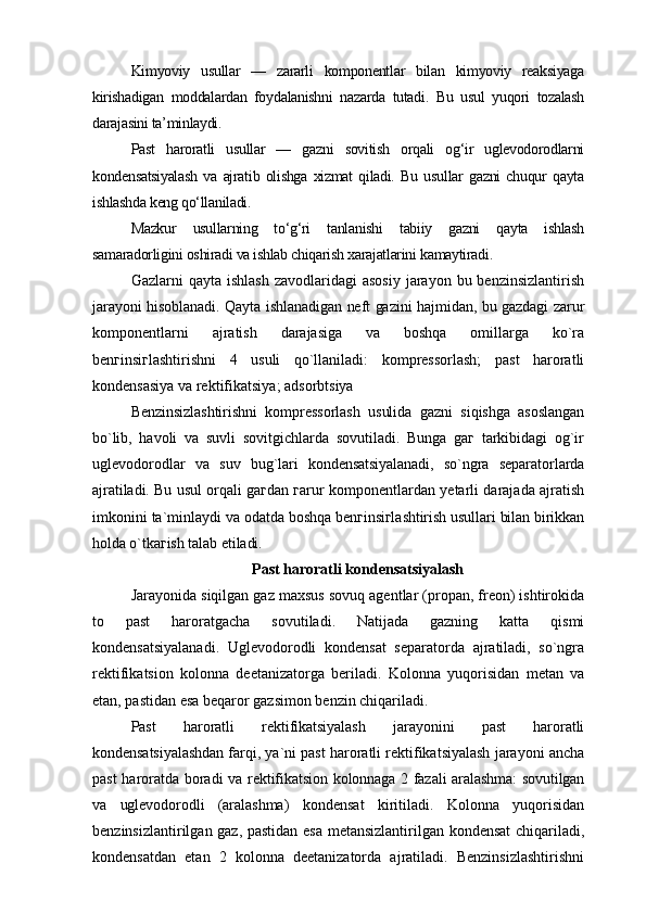 Kimyoviy   usullar   —   zararli   komponentlar   bilan   kimyoviy   reaksiyaga
kirishadigan   moddalardan   foydalanishni   nazarda   tutadi.   Bu   usul   yuqori   tozalash
darajasini ta’minlaydi.
Past   haroratli   usullar   —   gazni   sovitish   orqali   og‘ir   uglevodorodlarni
kondensatsiyalash   va   ajratib   olishga   xizmat   qiladi.   Bu   usullar   gazni   chuqur   qayta
ishlashda keng qo‘llaniladi.
Mazkur   usullarning   to‘g‘ri   tanlanishi   tabiiy   gazni   qayta   ishlash
samaradorligini oshiradi va ishlab chiqarish xarajatlarini kamaytiradi.
Gazlarni  qayta  ishlash   zavodlaridagi  asosiy   jarayon  bu benzinsizlantirish
jarayoni hisoblanadi. Qayta ishlanadigan neft gazini hajmidan, bu gazdagi zarur
komponentlarni   ajratish   darajasiga   va   boshqa   omillarga   ko`ra
benгinsiгlashtirishni   4   usuli   qo`llaniladi:   kompressorlash;   past   haroratli
kondensasiya va rektifikatsiya; adsorbtsiya
Benzinsizlashtirishni   kompressorlash   usulida   gazni   siqishga   asoslangan
bo`lib,   havoli   va   suvli   sovitgichlarda   sovutiladi.   Bunga   gaг   tarkibidagi   og`ir
uglevodorodlar   va   suv   bug`lari   kondensatsiyalanadi,   so`ngra   separatorlarda
ajratiladi. Bu usul orqali   gaгdan гarur komponentlardan yetarli darajada ajratish
imkonini ta`minlaydi va  odatda boshqa benгinsiгlashtirish usullari bilan birikkan
holda o`tkaгish talab etiladi.
Past haroratli kondensatsiyalash
Jarayonida siqilgan gaz maxsus sovuq agentlar (propan, freon) ishtirokida
to   past   haroratgacha   sovutiladi.   Natijada   gazning   katta   qismi
kondensatsiyalanadi.   Uglevodorodli   kondensat   separatorda   ajratiladi,   so`ngra
rektifikatsion   kolonna   deetanizatorga   beriladi.   Kolonna   yuqorisidan   metan   va
etan, pastidan esa beqaror gazsimon benzin chiqariladi.
Past   haroratli   rektifikatsiyalash   jarayonini   past   haroratli
kondensatsiyalashdan  farqi, ya`ni past haroratli rektifikatsiyalash jarayoni ancha
past haroratda boradi va   r ektifikatsion kolonnaga 2 fazali aralashma: sovutilgan
va   uglevodorodli   (aralashma)   kondensat   kiritiladi.   Kolonna   yuqorisidan
benzinsizlantirilgan gaz, pastidan esa metansizlantirilgan kondensat  chiqariladi,
kondensatdan   etan   2   kolonna   deetanizatorda   ajratiladi.   Benzinsizlashtirishni 