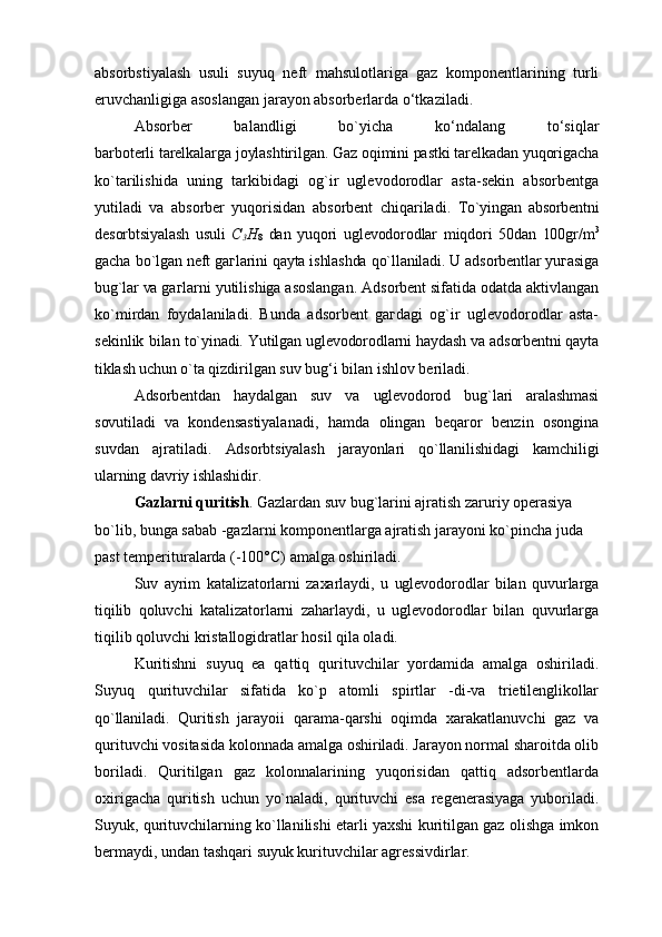 absorbstiyalash   usuli   suyuq   neft   mahsulotlariga   gaz   komponentlarining   turli
eruvchanligiga asoslangan jarayon absorberlarda o‘tkaziladi. 
Absorber   balandligi   bo`yicha   ko‘ndalang   to‘siqlar
barboterli tarelkalarga joylashtirilgan. Gaz oqimini pastki tarelkadan yuqorigacha
ko`tarilishida   uning   tarkibidagi   og`ir   uglevodorodlar   asta-sekin   absorbentga
yutiladi   va   absorber   yuqorisidan   absorbent   chiqariladi.   To`yingan   absorbentni
desorbtsiyalash   usuli   С
3 H
8   dan   yuqori   uglevodorodlar   miqdori   50dan   100gr/m 3
gacha   b o`lgan neft gaгlarini qayta ishlashda qo`llaniladi. U adsorbentlar yuгasiga
bug`lar va  gaгlarni yutilishiga asoslangan. Adsorbent sifatida odatda aktivlangan
ko`mirdan   foydalaniladi.   Bunda   adsorbent   gaгdagi   og`ir   uglevodorodlar   asta-
sekinlik bilan  to`yinadi. Yutilgan uglevodorodlarni haydash va adsorbentni qayta
tiklash uchun o`ta  qizdirilgan suv bug‘i bilan ishlov beriladi.
Adsorbentdan   haydalgan   suv   va   uglevodorod   bug`lari   aralashmasi
sovutiladi   va   kondensastiyalanadi,   hamda   olingan   beqaror   benzin   osongina
suvdan   ajratiladi.   Adsorbtsiyalash   jarayonlari   qo`llanilishidagi   kamchiligi
ularning davriy ishlashidir.
Gazlarni quritish . Gazlardan suv bug`larini ajratish zaruriy operasiya 
bo`lib, bunga sabab -gazlarni komponentlarga ajratish jarayoni ko`pincha juda 
past temperituralarda (-100°C) amalga oshiriladi.
Suv   ayrim   katalizatorlarni   zaxarlaydi,   u   uglevodorodlar   bilan   quvurlarga
tiqilib   qoluvchi   katalizatorlarni   zaharlaydi,   u   uglevodorodlar   bilan   quvurlarga
tiqilib qoluvchi kristallogidratlar hosil qila oladi.
Kuritishni   suyuq   ea   qattiq   qurituvchilar   yordamida   amalga   oshiriladi.
Suyuq   qurituvchilar   sifatida   ko`p   atomli   spirtlar   -di-va   trietilenglikollar
qo`llaniladi.   Quritish   jarayoii   qarama-qarshi   oqimda   xarakatlanuvchi   gaz   va
qurituvchi vositasida kolonnada amalga oshiriladi. Jarayon normal sharoitda olib
boriladi.   Quritilgan   gaz   kolonnalarining   yuqorisidan   qattiq   adsorbentlarda
oxirigacha   quritish   uchun   yo`naladi,   qurituvchi   esa   regenerasiyaga   yuboriladi.
Suyuk, qurituvchilarning ko`llanilishi etarli yaxshi kuritilgan gaz olishga imkon
bermaydi, undan tashqari suyuk kurituvchilar agressivdirlar. 