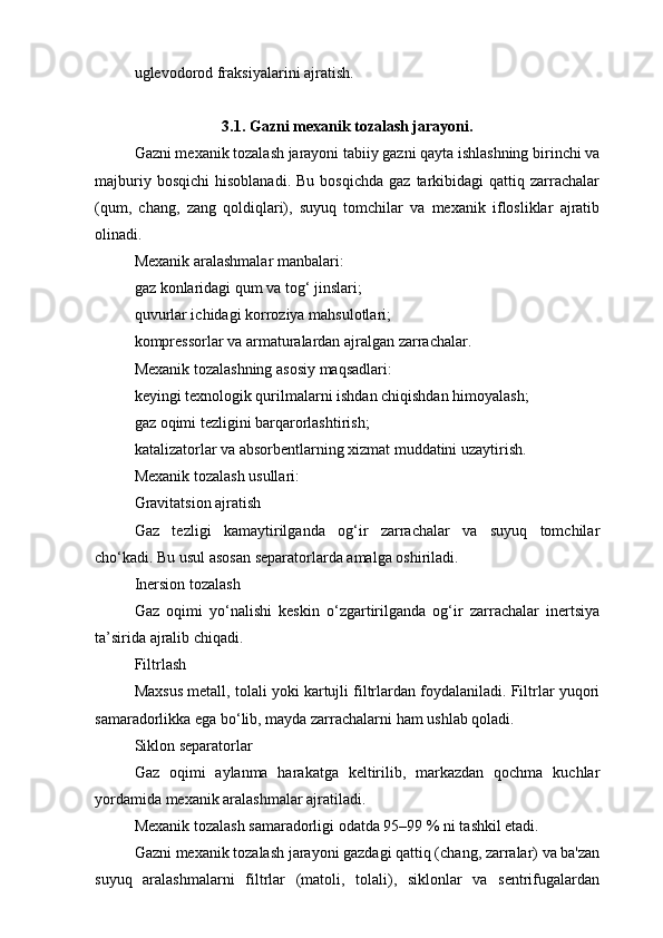 uglevodorod fraksiyalarini ajratish.
3.1. Gazni mexanik tozalash jarayoni.
Gazni mexanik tozalash jarayoni tabiiy gazni qayta ishlashning birinchi va
majburiy  bosqichi   hisoblanadi.  Bu   bosqichda   gaz  tarkibidagi  qattiq  zarrachalar
(qum,   chang,   zang   qoldiqlari),   suyuq   tomchilar   va   mexanik   iflosliklar   ajratib
olinadi.
Mexanik aralashmalar manbalari:
gaz konlaridagi qum va tog‘ jinslari;
quvurlar ichidagi korroziya mahsulotlari;
kompressorlar va armaturalardan ajralgan zarrachalar.
Mexanik tozalashning asosiy maqsadlari:
keyingi texnologik qurilmalarni ishdan chiqishdan himoyalash;
gaz oqimi tezligini barqarorlashtirish;
katalizatorlar va absorbentlarning xizmat muddatini uzaytirish.
Mexanik tozalash usullari:
Gravitatsion ajratish
Gaz   tezligi   kamaytirilganda   og‘ir   zarrachalar   va   suyuq   tomchilar
cho‘kadi. Bu usul asosan separatorlarda amalga oshiriladi.
Inersion tozalash
Gaz   oqimi   yo‘nalishi   keskin   o‘zgartirilganda   og‘ir   zarrachalar   inertsiya
ta’sirida ajralib chiqadi.
Filtrlash
Maxsus metall, tolali yoki kartujli filtrlardan foydalaniladi. Filtrlar yuqori
samaradorlikka ega bo‘lib, mayda zarrachalarni ham ushlab qoladi.
Siklon separatorlar
Gaz   oqimi   aylanma   harakatga   keltirilib,   markazdan   qochma   kuchlar
yordamida mexanik aralashmalar ajratiladi.
Mexanik tozalash samaradorligi odatda 95–99 % ni tashkil etadi.
Gazni mexanik tozalash jarayoni gazdagi qattiq (chang, zarralar) va ba'zan
suyuq   aralashmalarni   filtrlar   (matoli,   tolali),   siklonlar   va   sentrifugalardan 