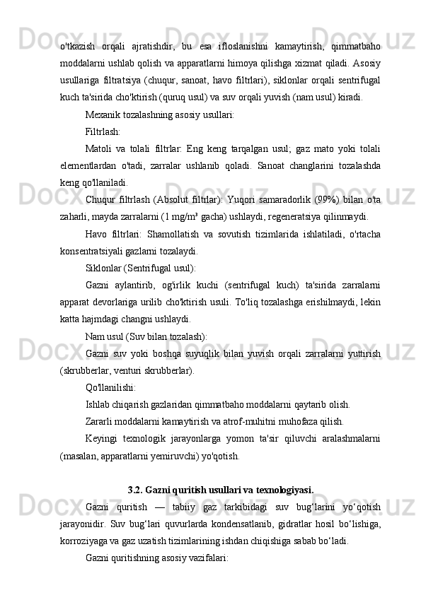 o'tkazish   orqali   ajratishdir,   bu   esa   ifloslanishni   kamaytirish,   qimmatbaho
moddalarni ushlab qolish va apparatlarni himoya qilishga xizmat qiladi. Asosiy
usullariga   filtratsiya   (chuqur,   sanoat,   havo   filtrlari),   siklonlar   orqali   sentrifugal
kuch ta'sirida cho'ktirish (quruq usul) va suv orqali yuvish (nam usul) kiradi. 
Mexanik tozalashning asosiy usullari:
Filtrlash:
Matoli   va   tolali   filtrlar:   Eng   keng   tarqalgan   usul;   gaz   mato   yoki   tolali
elementlardan   o'tadi,   zarralar   ushlanib   qoladi.   Sanoat   changlarini   tozalashda
keng qo'llaniladi.
Chuqur   filtrlash   (Absolut   filtrlar):   Yuqori   samaradorlik   (99%)   bilan   o'ta
zaharli, mayda zarralarni (1 mg/m³ gacha) ushlaydi, regeneratsiya qilinmaydi.
Havo   filtrlari:   Shamollatish   va   sovutish   tizimlarida   ishlatiladi,   o'rtacha
konsentratsiyali gazlarni tozalaydi.
Siklonlar (Sentrifugal usul):
Gazni   aylantirib,   og'irlik   kuchi   (sentrifugal   kuch)   ta'sirida   zarralarni
apparat devorlariga urilib cho'ktirish usuli. To'liq tozalashga erishilmaydi, lekin
katta hajmdagi changni ushlaydi.
Nam usul (Suv bilan tozalash):
Gazni   suv   yoki   boshqa   suyuqlik   bilan   yuvish   orqali   zarralarni   yuttirish
(skrubberlar, venturi skrubberlar). 
Qo'llanilishi:
Ishlab chiqarish gazlaridan qimmatbaho moddalarni qaytarib olish.
Zararli moddalarni kamaytirish va atrof-muhitni muhofaza qilish.
Keyingi   texnologik   jarayonlarga   yomon   ta'sir   qiluvchi   aralashmalarni
(masalan, apparatlarni yemiruvchi) yo'qotish.
3.2. Gazni quritish usullari va texnologiyasi.
Gazni   quritish   —   tabiiy   gaz   tarkibidagi   suv   bug‘larini   yo‘qotish
jarayonidir.   Suv   bug‘lari   quvurlarda   kondensatlanib,   gidratlar   hosil   bo‘lishiga,
korroziyaga va gaz uzatish tizimlarining ishdan chiqishiga sabab bo‘ladi.
Gazni quritishning asosiy vazifalari: 