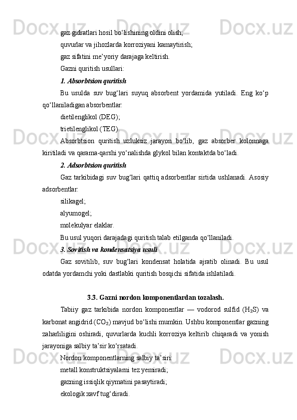 gaz gidratlari hosil bo‘lishining oldini olish;
quvurlar va jihozlarda korroziyani kamaytirish;
gaz sifatini me’yoriy darajaga keltirish.
Gazni quritish usullari:
1. Absorbtsion quritish
Bu   usulda   suv   bug‘lari   suyuq   absorbent   yordamida   yutiladi.   Eng   ko‘p
qo‘llaniladigan absorbentlar:
dietilenglikol (DEG);
trietilenglikol (TEG).
Absorbtsion   quritish   uzluksiz   jarayon   bo‘lib,   gaz   absorber   kolonnaga
kiritiladi va qarama-qarshi yo‘nalishda glykol bilan kontaktda bo‘ladi.
2. Adsorbtsion quritish
Gaz tarkibidagi  suv bug‘lari qattiq adsorbentlar sirtida ushlanadi. Asosiy
adsorbentlar:
silikagel;
alyumogel;
molekulyar elaklar.
Bu usul yuqori darajadagi quritish talab etilganda qo‘llaniladi.
3. Sovitish va kondensatsiya usuli
Gaz   sovitilib,   suv   bug‘lari   kondensat   holatida   ajratib   olinadi.   Bu   usul
odatda yordamchi yoki dastlabki quritish bosqichi sifatida ishlatiladi.
3.3. Gazni nordon komponentlardan tozalash.
Tabiiy   gaz   tarkibida   nordon   komponentlar   —   vodorod   sulfid   (H S)   va₂
karbonat angidrid (CO ) mavjud bo‘lishi mumkin. Ushbu komponentlar gazning	
₂
zaharliligini   oshiradi,   quvurlarda   kuchli   korroziya   keltirib   chiqaradi   va   yonish
jarayoniga salbiy ta’sir ko‘rsatadi.
Nordon komponentlarning salbiy ta’siri:
metall konstruktsiyalarni tez yemiradi;
gazning issiqlik qiymatini pasaytiradi;
ekologik xavf tug‘diradi. 