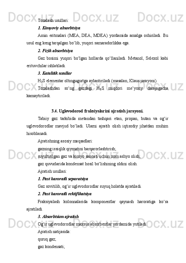 Tozalash usullari:
1. Kimyoviy absorbtsiya
Amin   eritmalari   (MEA,   DEA,   MDEA)   yordamida   amalga   oshiriladi.   Bu
usul eng keng tarqalgan bo‘lib, yuqori samaradorlikka ega.
2. Fizik absorbtsiya
Gaz   bosimi   yuqori   bo‘lgan   hollarda   qo‘llaniladi.   Metanol,   Selexol   kabi
erituvchilar ishlatiladi.
3. Katalitik usullar
H S elementar oltingugurtga aylantiriladi (masalan, Klaus jarayoni).₂
Tozalashdan   so‘ng   gazdagi   H S   miqdori   me’yoriy   darajagacha	
₂
kamaytiriladi.
3.4. Uglevodorod fraksiyalarini ajratish jarayoni.
Tabiiy   gaz   tarkibida   metandan   tashqari   etan,   propan,   butan   va   og‘ir
uglevodorodlar   mavjud   bo‘ladi.   Ularni   ajratib   olish   iqtisodiy   jihatdan   muhim
hisoblanadi.
Ajratishning asosiy maqsadlari:
gazning issiqlik qiymatini barqarorlashtirish;
suyultirilgan gaz va kimyo sanoati uchun xom ashyo olish;
gaz quvurlarida kondensat hosil bo‘lishining oldini olish.
Ajratish usullari:
1. Past haroratli separatsiya
Gaz sovitilib, og‘ir uglevodorodlar suyuq holatda ajratiladi.
2. Past haroratli rektifikatsiya
Fraksiyalash   kolonnalarida   komponentlar   qaynash   haroratiga   ko‘ra
ajratiladi.
3. Absorbtsion ajratish
Og‘ir uglevodorodlar maxsus absorbentlar yordamida yutiladi.
Ajratish natijasida:
quruq gaz;
gaz kondensati; 