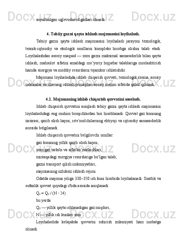 suyultirilgan uglevodorod gazlari olinadi.
4. Tabiiy gazni qayta ishlash majmuasini loyihalash.
Tabiiy   gazni   qayta   ishlash   majmuasini   loyihalash   jarayoni   texnologik,
texnik-iqtisodiy   va   ekologik   omillarni   kompleks   hisobga   olishni   talab   etadi.
Loyihalashdan asosiy maqsad — xom gazni maksimal samaradorlik bilan qayta
ishlash,   mahsulot   sifatini   amaldagi   me’yoriy   hujjatlar   talablariga   moslashtirish
hamda energiya va moddiy resurslarni tejamkor ishlatishdir.
Majmuani loyihalashda ishlab chiqarish quvvati, texnologik sxema, asosiy
uskunalar va ularning ishlash prinsiplari asosiy mezon sifatida qabul qilinadi.
4.1. Majmuaning ishlab chiqarish quvvatini asoslash.
Ishlab chiqarish quvvatini aniqlash tabiiy gazni qayta ishlash majmuasini
loyihalashdagi eng muhim bosqichlardan biri hisoblanadi. Quvvat gaz konining
zaxirasi, qazib olish hajmi, iste’molchilarning ehtiyoji va iqtisodiy samaradorlik
asosida belgilanadi.
Ishlab chiqarish quvvatini belgilovchi omillar:
gaz konining yillik qazib olish hajmi;
xom gaz tarkibi va sifat ko‘rsatkichlari;
mintaqadagi energiya resurslariga bo‘lgan talab;
gazni transport qilish imkoniyatlari;
majmuaning uzluksiz ishlash rejimi.
Odatda majmua yiliga 330–350 ish kuni hisobida loyihalanadi. Soatlik va
sutkalik quvvat quyidagi ifoda asosida aniqlanadi:
Q  = Q  / (N · 24)ₛ ᵧ
bu yerda:
Q  — yillik qayta ishlanadigan gaz miqdori,
ᵧ
N — yillik ish kunlari soni.
Loyihalashda   kelajakda   quvvatni   oshirish   imkoniyati   ham   inobatga
olinadi. 