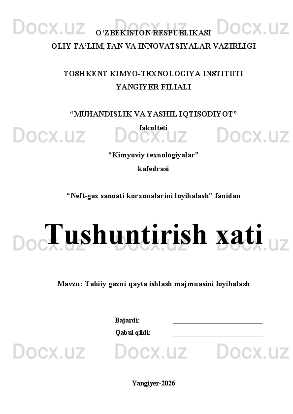 O‘ZBEKISTON RESPUBLIKASI
OLIY TA’LIM, FAN VA INNOVATSIYALAR VAZIRLIGI
  
TOSHKENT KIMYO-TEXNOLOGIYA INSTITUTI 
YANGIYER FILIALI
“MUHANDISLIK VA YASHIL IQTISODIYOT”
fakulteti
“Kimyoviy texnologiyalar”
kafedrasi
“Neft-gaz sanoati korxonalarini loyihalash” fanidan
Tushuntirish xati
Mavzu: Tabiiy gazni qayta ishlash majmuasini loyihalash
Bajardi:                   __________________________
Qabul qildi:             __________________________
Yangiyer-2026 