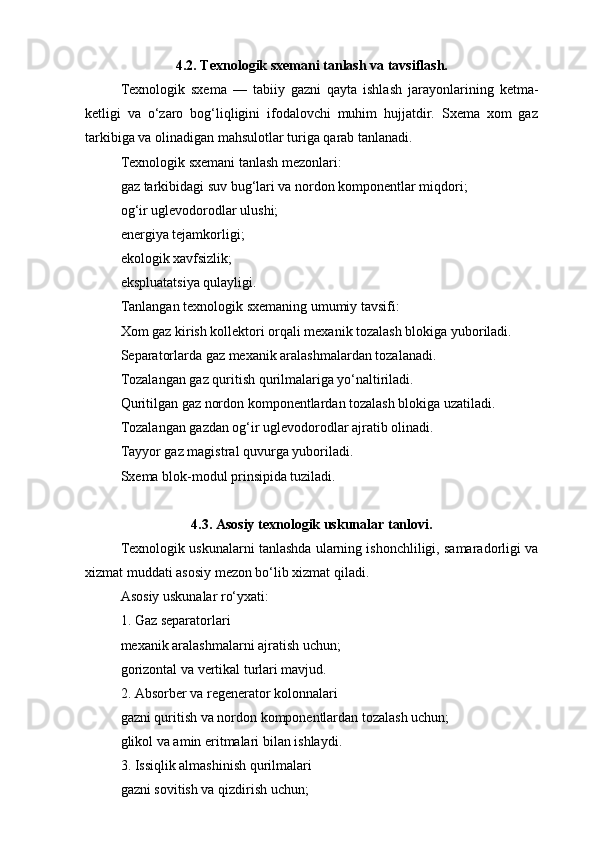 4.2. Texnologik sxemani tanlash va tavsiflash.
Texnologik   sxema   —   tabiiy   gazni   qayta   ishlash   jarayonlarining   ketma-
ketligi   va   o‘zaro   bog‘liqligini   ifodalovchi   muhim   hujjatdir.   Sxema   xom   gaz
tarkibiga va olinadigan mahsulotlar turiga qarab tanlanadi.
Texnologik sxemani tanlash mezonlari:
gaz tarkibidagi suv bug‘lari va nordon komponentlar miqdori;
og‘ir uglevodorodlar ulushi;
energiya tejamkorligi;
ekologik xavfsizlik;
ekspluatatsiya qulayligi.
Tanlangan texnologik sxemaning umumiy tavsifi:
Xom gaz kirish kollektori orqali mexanik tozalash blokiga yuboriladi.
Separatorlarda gaz mexanik aralashmalardan tozalanadi.
Tozalangan gaz quritish qurilmalariga yo‘naltiriladi.
Quritilgan gaz nordon komponentlardan tozalash blokiga uzatiladi.
Tozalangan gazdan og‘ir uglevodorodlar ajratib olinadi.
Tayyor gaz magistral quvurga yuboriladi.
Sxema blok-modul prinsipida tuziladi.
4.3. Asosiy texnologik uskunalar tanlovi.
Texnologik uskunalarni tanlashda ularning ishonchliligi, samaradorligi va
xizmat muddati asosiy mezon bo‘lib xizmat qiladi.
Asosiy uskunalar ro‘yxati:
1. Gaz separatorlari
mexanik aralashmalarni ajratish uchun;
gorizontal va vertikal turlari mavjud.
2. Absorber va regenerator kolonnalari
gazni quritish va nordon komponentlardan tozalash uchun;
glikol va amin eritmalari bilan ishlaydi.
3. Issiqlik almashinish qurilmalari
gazni sovitish va qizdirish uchun; 