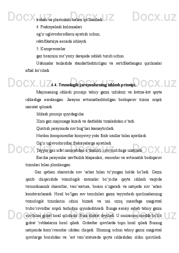 trubali va plastinkali turlari qo‘llaniladi.
4. Fraksiyalash kolonnalari
og‘ir uglevodorodlarni ajratish uchun;
rektifikatsiya asosida ishlaydi.
5. Kompressorlar
gaz bosimini me’yoriy darajada ushlab turish uchun.
Uskunalar   tanlashda   standartlashtirilgan   va   sertifikatlangan   qurilmalar
afzal ko‘riladi.
4.4. Texnologik jarayonlarning ishlash prinsipi.
Majmuaning   ishlash   prinsipi   tabiiy   gazni   uzluksiz   va   ketma-ket   qayta
ishlashga   asoslangan.   Jarayon   avtomatlashtirilgan   boshqaruv   tizimi   orqali
nazorat qilinadi.
Ishlash prinsipi quyidagicha:
Xom gaz majmuaga kiradi va dastlabki tozalashdan o‘tadi.
Quritish jarayonida suv bug‘lari kamaytiriladi.
Nordon komponentlar kimyoviy yoki fizik usullar bilan ajratiladi.
Og‘ir uglevodorodlar fraksiyalarga ajratiladi.
Tayyor gaz sifat nazoratidan o‘tkazilib, iste’molchiga uzatiladi.
Barcha jarayonlar xavfsizlik klapanlari, sensorlar va avtomatik boshqaruv
tizimlari bilan jihozlangan.
Gaz   qatlam   sharoitida   suv   ‘arlari   bilan   to’yingan   holda   bo’ladi.   Gazni
qazib   chiqarishda   texnologik   sxemalar   bo’yicha   qayta   ishlash   vaqtida
termodinamik   sharoitlar,   tem’eratura,   bosim   o’zgaradi   va   natijada   suv   ‘arlari
kondersirlanadi.   Hosil   bo’lgan   suv   tomchilari   gazni   tayyorlash   qurilmalarining
texnologik   tizimlarini   ishini   buzadi   va   uni   uzoq   masofaga   magistral
trubo’rovodlar  orqali  tashishni  qiyinlashtiradi.  Bunga asosiy  sabab  tabiiy gazni
suv bilan gidrat hosil qilishidir. Buni klatrat deyiladi. U muzsimon modda bo’lib
gidrat   ‘robkalarini   hosil   qiladi.   Gidratlar   quvrlarda   tiqin   hosil   qiladi   Buning
natijasida   kom’ressorlar   ishdan   chiqadi.   Shuning   uchun   tabiiy   gazni   magistral
quvrlarga   berishdan   va   ‘ast   tem’eraturada   qayta   ishlashdan   oldin   quritiladi. 