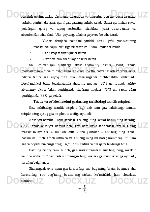 Kuritish usulini tanlab olish aniq maqsadga va sharoitga bog’liq. Bularga gazni
tarkibi, quritish darajasi, quritilgan gazning tarkibi kiradi. Gazni quritishda suvni
yutadigan,   qattiq   va   suyuq   sorbentlar   ishlatiladi,   ya'ni   adsorbentlar   va
absorbentlar ishlatiladi. Ular quyidagi talablarga javob berishi kerak.
1. Yuqori   darajada   namlikni   yutishi   kerak,   ya'ni   yutuvchining
massasi va hajmi birligiga nisbatan ko’’ namlik yutishi kerak.
2. Uzoq vaqt xizmat qilishi kerak.
3. Arzon va olinishi qulay bo’lishi kerak.
Shu   ko’rsatilgan   sifatlarga   aktiv   alyuminiy   oksidi,   seolit,   suyuq
moddalardan – di va tri etilenglikollar kiradi. Neftni qayta ishlash korxonalarida
odatda   tabiiy   gaz   suyuq   usul   bilan   tozalanganda   dietilenglikol   ishlatiladi.
Dietilenglikol   bilan   tozalanganda   shudring   nuqtasi   -20 0
S   ga   tushadi.   Aktiv
alyuminiy   oksidi   bilan   quritilganda   shudring   nuqtasi   -70 0
S   ga,   seolit   bilan
quritilganda -75 0
C ga yetadi.
Tabiiy va yo’ldosh neftni gazlarning tarkibidagi namlik miqdori.
Gaz   tarkibidagi   namlik   miqdori   (kg)   deb   nam   gaz   tarkibidagi   namlik
miqdorining quruq gaz miqdori nisbatiga aytiladi.
Absolyut namlik – nam gazdagi suv bug’ining ‘arsial bosimining kattaligi
(‘n).   Bazida   absolyut   namlik   deb,   1m 3
  nam   havo   tarkibidagi   suv   bug’ning
massasiga   aytiladi.   U   bu   ikki   kattalik   son   jixatidan   –   suv   bug’ining   ‘arsial
bosimi millimetr simob ustunida va suv bug’ining massasi (grammda) 1m 3
 nam
gazda deyarli bir-biriga teng, 16,5 0
S tem’eraturada esa qatiy bir-biriga teng.
Gazning   nisbiy   namligi   deb,   gaz   aralashmasidagi   suv   bug’ining,   mazkur
xajmda o’sha tem’eraturadagi  to’yingan bug’ massasiga  munosabatiga  aytiladi,
va bilan belgilanadi.
Shuningdek     ni,   nam   gaz   tarkibidagi   suv   bug’ining   ‘arsial   bosimini   shu
haroratdagi   suv   bug’ining   bosimining   nisbati   ko’rinishida   ham   ifodalash
mumkin.	
s
n
P
P		 