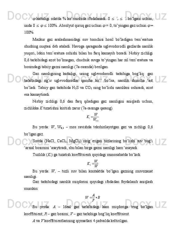   kattaligi odatda % ko’rinishida ifodalanadi. 0      ‘
n      ‘
s   bo’lgani uchun,
unda 0    	
     100%. Absolyut quruq gaz uchun 	  =  0, to’yingan gaz uchun 	  =
100%.
Mazkur   gaz   aralashmasidagi   suv   tomchisi   hosil   bo’ladigan   tem’eratura
shudring nuqtasi deb ataladi. Havoga qaraganda uglevodorodli gazlarda namlik
yuqori,  lekin  tem’eratura  oshishi  bilan  bu  farq  kamayib  boradi.  Nisbiy   zichligi
0,6 tarkibidagi azot bo’lmagan, chuchuk suvga to’yingan har xil tem’eratura va
bosimdagi tabiiy gazni namligi (7a-rasmda) berilgan.
Gaz   namligining   kattaligi,   uning   uglevodorodli   tarkibiga   bog’liq:   gaz
tarkibidagi   og’ir   uglevodorodlar   qancha   ko’’   bo’lsa,   namlik   shuncha   ‘ast
bo’ladi.   Tabiiy   gaz   tarkibida   H
2 S   va   CO
2   ning   bo’lishi   namlikni   oshiradi,   azot
esa kamaytiradi.
Nisbiy   zichligi   0,6   dan   farq   qiladigan   gaz   namligini   aniqlash   uchun,
zichlikka  K  tuzatishni kiritish zarur (7a-rasmga qarang).	
6,0	1	W
W	K	
Bu   yerda:   W ,   W
0,6   –   mos   ravishda   tekshirilayotgan   gaz   va   zichligi   0,6
bo’lgan gaz.
Suvda   (NaCl,   CaCl
2 ,   MgCl
2 )   ning   erigan   tuzlarining   bo’lishi   suv   bug’i
‘arsial bosimini ‘asaytiradi, shu bilan birga gazni namligi ham ‘asayadi.
Tuzlilik ( K
2 ) ga tuzatish koeffitsienti quyidagi munosabatda bo’ladi.	
W
W	K	s	2
Bu   yerda:   W
s   –   tuzli   suv   bilan   kontaktda   bo’lgan   gazning   muvozanat
namligi.
Gaz   tarkibidagi   namlik   miqdorini   quyidagi   ifodadan   foydalanib   aniqlash
mumkin:	
B	P
A	W		
Bu   yerda:   A   –   Ideal   gaz   tarkibidagi   kam   miqdoriga   teng   bo’lgan
koeffitsient;  R  – gaz bosimi;  V  – gaz tarkibiga bog’liq koeffitsient.
A  va  V  koeffitsientlarining qiymatlari 4-jadvalda keltirilgan. 