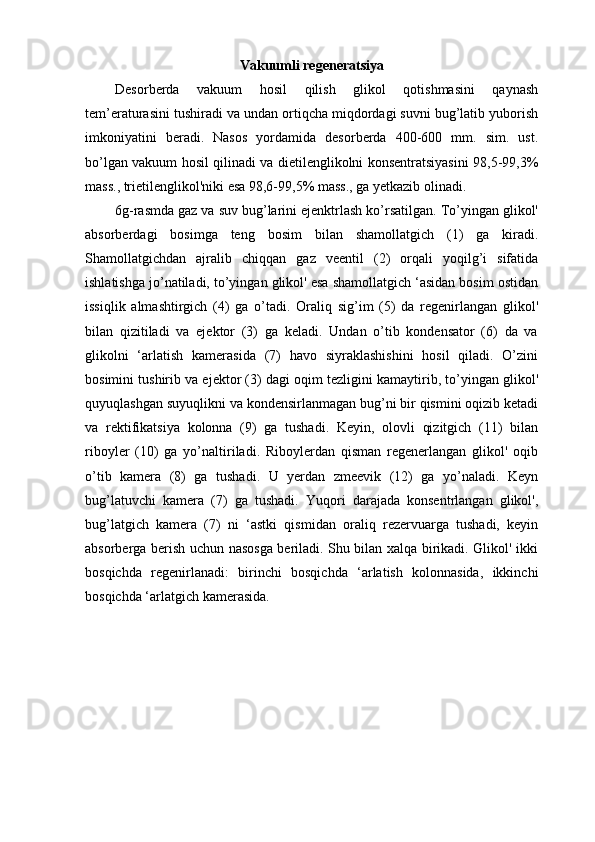 Vakuumli regeneratsiya
Desorberda   vakuum   hosil   qilish   glikol   qotishmasini   qaynash
tem’eraturasini tushiradi va undan ortiqcha miqdordagi suvni bug’latib yuborish
imkoniyatini   beradi.   Nasos   yordamida   desorberda   400-600   mm.   sim.   ust.
bo’lgan vakuum hosil qilinadi va dietilenglikolni konsentratsiyasini 98,5-99,3%
mass., trietilenglikol'niki esa 98,6-99,5% mass., ga yetkazib olinadi.
6g-rasmda gaz va suv bug’larini ejenktrlash ko’rsatilgan. To’yingan glikol'
absorberdagi   bosimga   teng   bosim   bilan   shamollatgich   (1)   ga   kiradi.
Shamollatgichdan   ajralib   chiqqan   gaz   veentil   (2)   orqali   yoqilg’i   sifatida
ishlatishga jo’natiladi, to’yingan glikol' esa shamollatgich ‘asidan bosim ostidan
issiqlik   almashtirgich   (4)   ga   o’tadi.   Oraliq   sig’im   (5)   da   regenirlangan   glikol'
bilan   qizitiladi   va   ejektor   (3)   ga   keladi.   Undan   o’tib   kondensator   (6)   da   va
glikolni   ‘arlatish   kamerasida   (7)   havo   siyraklashishini   hosil   qiladi.   O’zini
bosimini tushirib va ejektor (3) dagi oqim tezligini kamaytirib, to’yingan glikol'
quyuqlashgan suyuqlikni va kondensirlanmagan bug’ni bir qismini oqizib ketadi
va   rektifikatsiya   kolonna   (9)   ga   tushadi.   Keyin,   olovli   qizitgich   (11)   bilan
riboyler   (10)   ga   yo’naltiriladi.   Riboylerdan   qisman   regenerlangan   glikol'   oqib
o’tib   kamera   (8)   ga   tushadi.   U   yerdan   zmeevik   (12)   ga   yo’naladi.   Keyn
bug’latuvchi   kamera   (7)   ga   tushadi.   Yuqori   darajada   konsentrlangan   glikol',
bug’latgich   kamera   (7)   ni   ‘astki   qismidan   oraliq   rezervuarga   tushadi,   keyin
absorberga berish uchun nasosga beriladi. Shu bilan xalqa birikadi. Glikol' ikki
bosqichda   regenirlanadi:   birinchi   bosqichda   ‘arlatish   kolonnasida,   ikkinchi
bosqichda ‘arlatgich kamerasida. 
