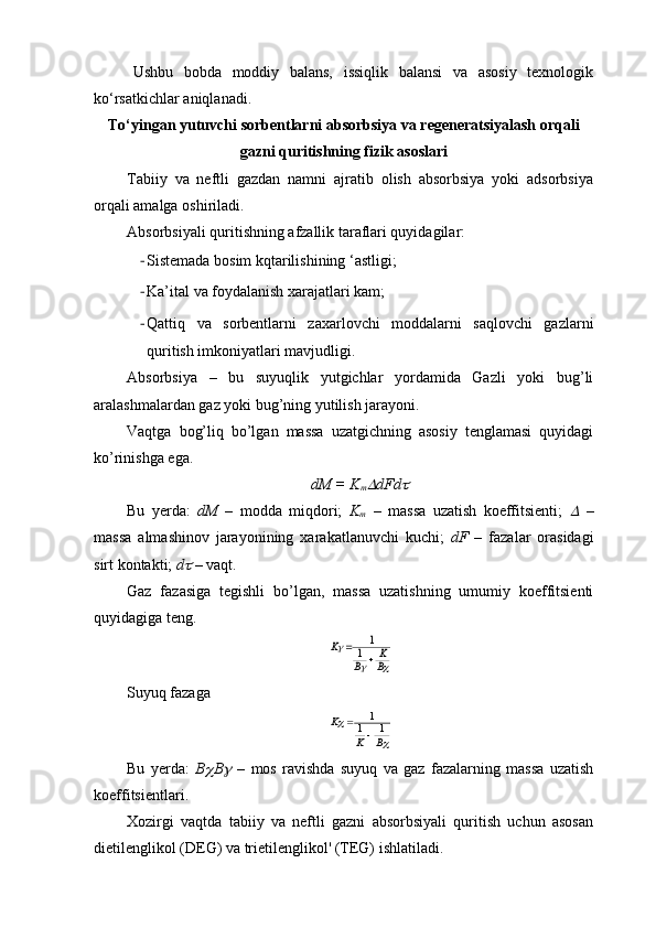 Ushbu   bobda   moddiy   balans,   issiqlik   balansi   va   asosiy   texnologik
ko‘rsatkichlar aniqlanadi.
To‘yingan yutuvchi sorbentlarni absorbsiya va regeneratsiyalash orqali
gazni quritishning fizik asoslari
Tabiiy   va   neftli   gazdan   namni   ajratib   olish   absorbsiya   yoki   adsorbsiya
orqali amalga oshiriladi.
Absorbsiyali quritishning afzallik taraflari quyidagilar:
- Sistemada bosim kqtarilishining ‘astligi;
- Ka’ital va foydalanish xarajatlari kam;
- Qattiq   va   sorbentlarni   zaxarlovchi   moddalarni   saqlovchi   gazlarni
quritish imkoniyatlari mavjudligi.
Absorbsiya   –   bu   suyuqlik   yutgichlar   yordamida   Gazli   yoki   bug’li
aralashmalardan gaz yoki bug’ning yutilish jarayoni.
Vaqtga   bog’liq   bo’lgan   massa   uzatgichning   asosiy   tenglamasi   quyidagi
ko’rinishga ega.
dM = K
m dFd	
Bu   yerda:   dM   –   modda   miqdori;   K
m   –   massa   uzatish   koeffitsienti;  	
   –
massa   almashinov   jarayonining   xarakatlanuvchi   kuchi;   dF   –   fazalar   orasidagi
sirt kontakti;  d	
  – vaqt.
Gaz   fazasiga   tegishli   bo’lgan,   massa   uzatishning   umumiy   koeffitsienti
quyidagiga teng.	
		
	
B
K	
B	
K	
	
	1	
1
Suyuq fazaga	
	
	
B	K	
K	1	1	
1
	

Bu   yerda:   B	
 B	   –   mos   ravishda   suyuq   va   gaz   fazalarning   massa   uzatish
koeffitsientlari.
Xozirgi   vaqtda   tabiiy   va   neftli   gazni   absorbsiyali   quritish   uchun   asosan
dietilenglikol (DEG) va trietilenglikol' (TEG) ishlatiladi. 