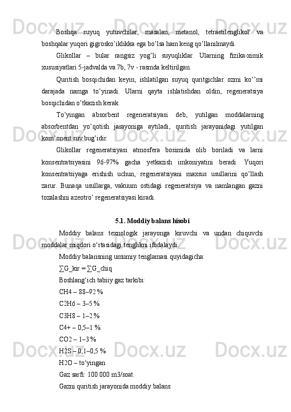 Boshqa   suyuq   yutuvchilar,   masalan,   metanol,   tetraetilenglikol'   va
boshqalar yuqori gigrosko’iklikka ega bo’lsa ham keng qo’llanilmaydi.
Glikollar   –   bular   rangsiz   yog’li   suyuqliklar.   Ularning   fizika-ximik
xususiyatlari 5-jadvalda va 7b, 7v - rasmda keltirilgan.
Quritish   bosqichidan   keyin,   ishlatilgan   suyuq   quritgichlar   ozmi   ko’’mi
darajada   namga   to’yinadi.   Ularni   qayta   ishlatishdan   oldin,   regeneratsiya
bosqichidan o’tkazish kerak.
To’yingan   absorbent   regeneratsiyasi   deb,   yutilgan   moddalarning
absorbentdan   yo’qotish   jarayoniga   aytiladi,   quritish   jarayonidagi   yutilgan
kom’onent suv bug’idir.
Glikollar   regeneratsiyasi   atmosfera   bosimida   olib   boriladi   va   larni
konsentratsiyasini   96-97%   gacha   yetkazish   imkoniyatini   beradi.   Yuqori
konsentratsiyaga   erishish   uchun,   regeneratsiyani   maxsus   usullarini   qo’llash
zarur.   Bunaqa   usullarga,   vakuum   ostidagi   regeneratsiya   va   namlangan   gazni
tozalashni azeotro’ regeneratsiyasi kiradi.
5.1. Moddiy balans hisobi
Moddiy   balans   texnologik   jarayonga   kiruvchi   va   undan   chiquvchi
moddalar miqdori o‘rtasidagi tenglikni ifodalaydi.
Moddiy balansning umumiy tenglamasi quyidagicha:
∑G_kir = ∑G_chiq
Boshlang‘ich tabiiy gaz tarkibi:
CH4 – 88–92 %
C2H6 – 3–5 %
C3H8 – 1–2 %
C4+ – 0,5–1 %
CO2 – 1–3 %
H2S – 0,1–0,5 %
H2O – to‘yingan
Gaz sarfi: 100 000 m3/soat.
Gazni quritish jarayonida moddiy balans: 
