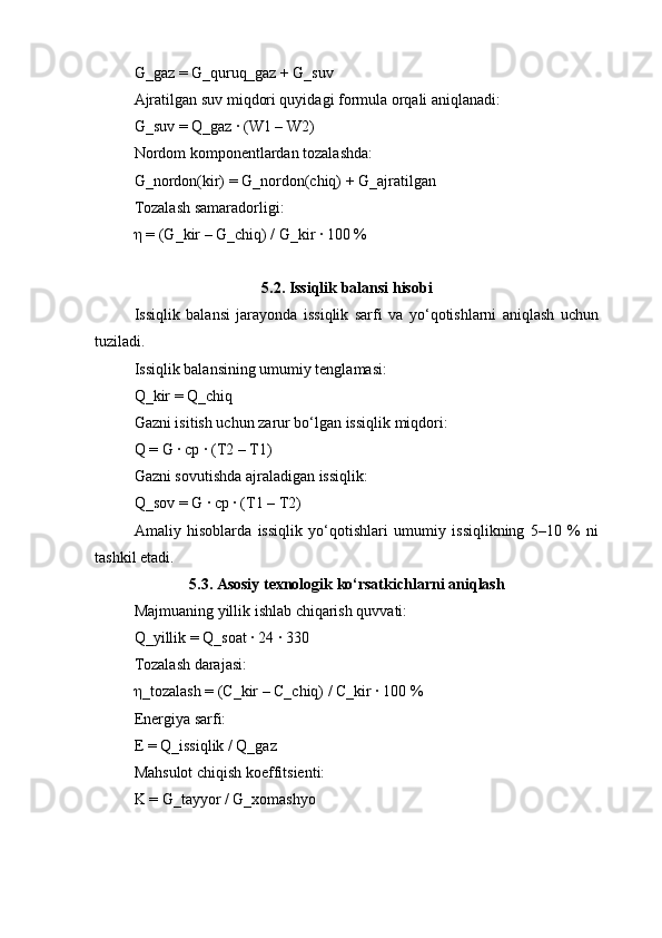 G_gaz = G_quruq_gaz + G_suv
Ajratilgan suv miqdori quyidagi formula orqali aniqlanadi:
G_suv = Q_gaz · (W1 – W2)
Nordom komponentlardan tozalashda:
G_nordon(kir) = G_nordon(chiq) + G_ajratilgan
Tozalash samaradorligi:
η = (G_kir – G_chiq) / G_kir · 100 %
5.2. Issiqlik balansi hisobi
Issiqlik   balansi   jarayonda   issiqlik   sarfi   va   yo‘qotishlarni   aniqlash   uchun
tuziladi.
Issiqlik balansining umumiy tenglamasi:
Q_kir = Q_chiq
Gazni isitish uchun zarur bo‘lgan issiqlik miqdori:
Q = G · cp · (T2 – T1)
Gazni sovutishda ajraladigan issiqlik:
Q_sov = G · cp · (T1 – T2)
Amaliy   hisoblarda   issiqlik   yo‘qotishlari   umumiy   issiqlikning   5–10   %   ni
tashkil etadi.
5.3. Asosiy texnologik ko‘rsatkichlarni aniqlash
Majmuaning yillik ishlab chiqarish quvvati:
Q_yillik = Q_soat · 24 · 330
Tozalash darajasi:
η_tozalash = (C_kir – C_chiq) / C_kir · 100 %
Energiya sarfi:
E = Q_issiqlik / Q_gaz
Mahsulot chiqish koeffitsienti:
K = G_tayyor / G_xomashyo 
