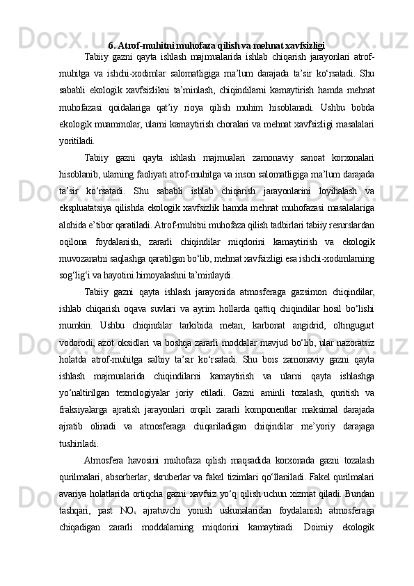 6. Atrof-muhitni muhofaza qilish va mehnat xavfsizligi
Tabiiy   gazni   qayta   ishlash   majmualarida   ishlab   chiqarish   jarayonlari   atrof-
muhitga   va   ishchi-xodimlar   salomatligiga   ma’lum   darajada   ta’sir   ko‘rsatadi.   Shu
sababli   ekologik   xavfsizlikni   ta’minlash,   chiqindilarni   kamaytirish   hamda   mehnat
muhofazasi   qoidalariga   qat’iy   rioya   qilish   muhim   hisoblanadi.   Ushbu   bobda
ekologik muammolar, ularni kamaytirish choralari va mehnat xavfsizligi masalalari
yoritiladi.
Tabiiy   gazni   qayta   ishlash   majmualari   zamonaviy   sanoat   korxonalari
hisoblanib, ularning faoliyati atrof-muhitga va inson salomatligiga ma’lum darajada
ta’sir   ko‘rsatadi.   Shu   sababli   ishlab   chiqarish   jarayonlarini   loyihalash   va
ekspluatatsiya qilishda ekologik xavfsizlik hamda mehnat muhofazasi masalalariga
alohida e’tibor qaratiladi. Atrof-muhitni muhofaza qilish tadbirlari tabiiy resurslardan
oqilona   foydalanish,   zararli   chiqindilar   miqdorini   kamaytirish   va   ekologik
muvozanatni saqlashga qaratilgan bo‘lib, mehnat xavfsizligi esa ishchi-xodimlarning
sog‘lig‘i va hayotini himoyalashni ta’minlaydi.
Tabiiy   gazni   qayta   ishlash   jarayonida   atmosferaga   gazsimon   chiqindilar,
ishlab   chiqarish   oqava   suvlari   va   ayrim   hollarda   qattiq   chiqindilar   hosil   bo‘lishi
mumkin.   Ushbu   chiqindilar   tarkibida   metan,   karbonat   angidrid,   oltingugurt
vodorodi, azot oksidlari va boshqa zararli moddalar mavjud bo‘lib, ular nazoratsiz
holatda   atrof-muhitga   salbiy   ta’sir   ko‘rsatadi.   Shu   bois   zamonaviy   gazni   qayta
ishlash   majmualarida   chiqindilarni   kamaytirish   va   ularni   qayta   ishlashga
yo‘naltirilgan   texnologiyalar   joriy   etiladi.   Gazni   aminli   tozalash,   quritish   va
fraksiyalarga   ajratish   jarayonlari   orqali   zararli   komponentlar   maksimal   darajada
ajratib   olinadi   va   atmosferaga   chiqariladigan   chiqindilar   me’yoriy   darajaga
tushiriladi.
Atmosfera   havosini   muhofaza   qilish   maqsadida   korxonada   gazni   tozalash
qurilmalari, absorberlar, skruberlar va fakel tizimlari qo‘llaniladi. Fakel qurilmalari
avariya holatlarida ortiqcha gazni xavfsiz yo‘q qilish uchun xizmat qiladi. Bundan
tashqari,   past   NO   ajratuvchi   yonish   uskunalaridan   foydalanish   atmosferagaₓ
chiqadigan   zararli   moddalarning   miqdorini   kamaytiradi.   Doimiy   ekologik 