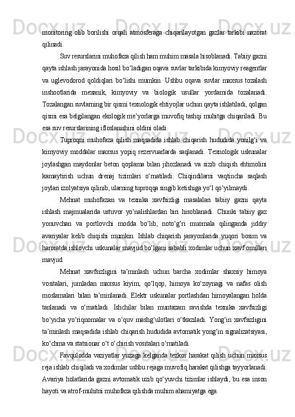 monitoring   olib   borilishi   orqali   atmosferaga   chiqarilayotgan   gazlar   tarkibi   nazorat
qilinadi.
Suv resurslarini muhofaza qilish ham muhim masala hisoblanadi. Tabiiy gazni
qayta ishlash jarayonida hosil bo‘ladigan oqava suvlar tarkibida kimyoviy reagentlar
va   uglevodorod   qoldiqlari   bo‘lishi   mumkin.   Ushbu   oqava   suvlar   maxsus   tozalash
inshootlarida   mexanik,   kimyoviy   va   biologik   usullar   yordamida   tozalanadi.
Tozalangan suvlarning bir qismi texnologik ehtiyojlar uchun qayta ishlatiladi, qolgan
qismi esa belgilangan ekologik me’yorlarga muvofiq tashqi muhitga chiqariladi. Bu
esa suv resurslarining ifloslanishini oldini oladi.
Tuproqni   muhofaza   qilish   maqsadida   ishlab   chiqarish   hududida   yonilg‘i   va
kimyoviy  moddalar   maxsus   yopiq  rezervuarlarda   saqlanadi.   Texnologik  uskunalar
joylashgan maydonlar  beton qoplama bilan jihozlanadi  va sizib chiqish  ehtimolini
kamaytirish   uchun   drenaj   tizimlari   o‘rnatiladi.   Chiqindilarni   vaqtincha   saqlash
joylari izolyatsiya qilinib, ularning tuproqqa singib ketishiga yo‘l qo‘yilmaydi.
Mehnat   muhofazasi   va   texnika   xavfsizligi   masalalari   tabiiy   gazni   qayta
ishlash   majmualarida   ustuvor   yo‘nalishlardan   biri   hisoblanadi.   Chunki   tabiiy   gaz
yonuvchan   va   portlovchi   modda   bo‘lib,   noto‘g‘ri   muomala   qilinganda   jiddiy
avariyalar   kelib   chiqishi   mumkin.   Ishlab   chiqarish   jarayonlarida   yuqori   bosim   va
haroratda ishlovchi uskunalar mavjud bo‘lgani sababli xodimlar uchun xavf omillari
mavjud.
Mehnat   xavfsizligini   ta’minlash   uchun   barcha   xodimlar   shaxsiy   himoya
vositalari,   jumladan   maxsus   kiyim,   qo‘lqop,   himoya   ko‘zoynagi   va   nafas   olish
moslamalari   bilan   ta’minlanadi.   Elektr   uskunalar   portlashdan   himoyalangan   holda
tanlanadi   va   o‘rnatiladi.   Ishchilar   bilan   muntazam   ravishda   texnika   xavfsizligi
bo‘yicha   yo‘riqnomalar   va   o‘quv   mashg‘ulotlari   o‘tkaziladi.   Yong‘in   xavfsizligini
ta’minlash maqsadida ishlab chiqarish hududida avtomatik yong‘in signalizatsiyasi,
ko‘chma va statsionar o‘t o‘chirish vositalari o‘rnatiladi.
Favqulodda vaziyatlar   yuzaga  kelganda  tezkor  harakat   qilish  uchun  maxsus
reja ishlab chiqiladi va xodimlar ushbu rejaga muvofiq harakat qilishga tayyorlanadi.
Avariya holatlarida gazni avtomatik uzib qo‘yuvchi tizimlar ishlaydi, bu esa inson
hayoti va atrof-muhitni muhofaza qilishda muhim ahamiyatga ega. 