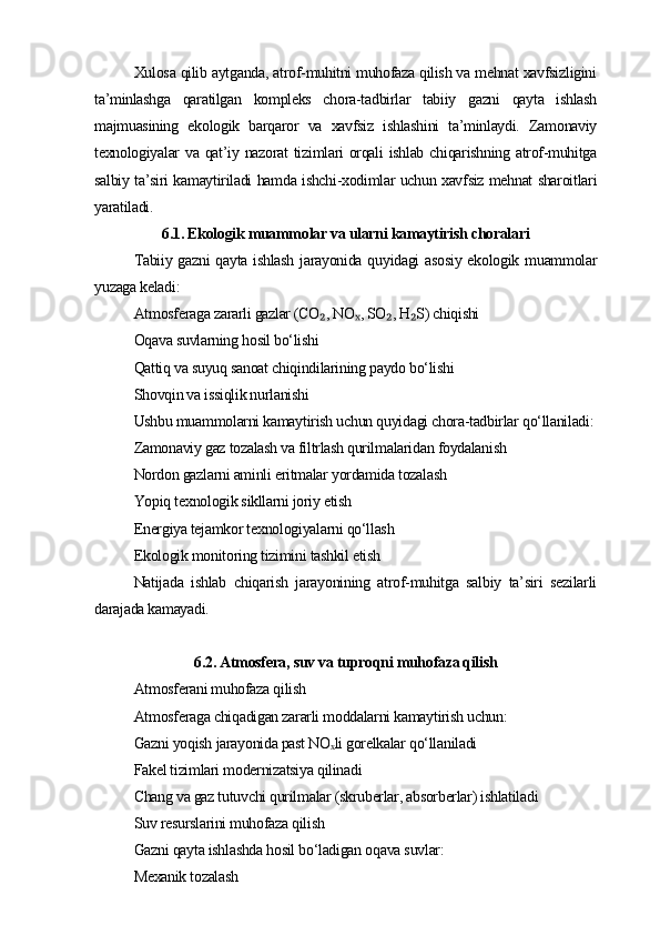 Xulosa qilib aytganda, atrof-muhitni muhofaza qilish va mehnat xavfsizligini
ta’minlashga   qaratilgan   kompleks   chora-tadbirlar   tabiiy   gazni   qayta   ishlash
majmuasining   ekologik   barqaror   va   xavfsiz   ishlashini   ta’minlaydi.   Zamonaviy
texnologiyalar va qat’iy nazorat tizimlari orqali ishlab chiqarishning atrof-muhitga
salbiy ta’siri kamaytiriladi hamda ishchi-xodimlar uchun xavfsiz mehnat sharoitlari
yaratiladi.
6.1. Ekologik muammolar va ularni kamaytirish choralari
Tabiiy gazni  qayta ishlash  jarayonida quyidagi  asosiy ekologik muammolar
yuzaga keladi:
Atmosferaga zararli gazlar (CO , NO , SO , H S) chiqishi₂ ₓ ₂ ₂
Oqava suvlarning hosil bo‘lishi
Qattiq va suyuq sanoat chiqindilarining paydo bo‘lishi
Shovqin va issiqlik nurlanishi
Ushbu muammolarni kamaytirish uchun quyidagi chora-tadbirlar qo‘llaniladi:
Zamonaviy gaz tozalash va filtrlash qurilmalaridan foydalanish
Nordon gazlarni aminli eritmalar yordamida tozalash
Yopiq texnologik sikllarni joriy etish
Energiya tejamkor texnologiyalarni qo‘llash
Ekologik monitoring tizimini tashkil etish
Natijada   ishlab   chiqarish   jarayonining   atrof-muhitga   salbiy   ta’siri   sezilarli
darajada kamayadi.
6.2. Atmosfera, suv va tuproqni muhofaza qilish
Atmosferani muhofaza qilish
Atmosferaga chiqadigan zararli moddalarni kamaytirish uchun:
Gazni yoqish jarayonida past NO li gorelkalar qo‘llaniladi
ₓ
Fakel tizimlari modernizatsiya qilinadi
Chang va gaz tutuvchi qurilmalar (skruberlar, absorberlar) ishlatiladi
Suv resurslarini muhofaza qilish
Gazni qayta ishlashda hosil bo‘ladigan oqava suvlar:
Mexanik tozalash 