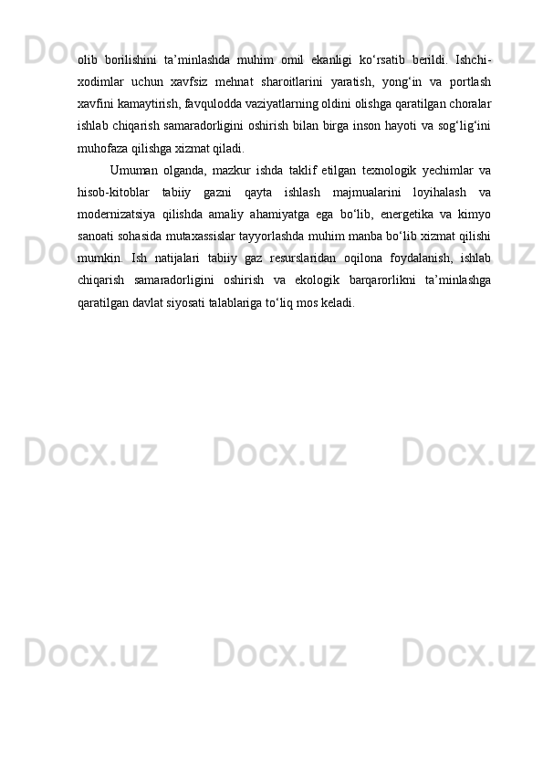 olib   borilishini   ta’minlashda   muhim   omil   ekanligi   ko‘rsatib   berildi.   Ishchi-
xodimlar   uchun   xavfsiz   mehnat   sharoitlarini   yaratish,   yong‘in   va   portlash
xavfini kamaytirish, favqulodda vaziyatlarning oldini olishga qaratilgan choralar
ishlab chiqarish samaradorligini oshirish bilan birga inson hayoti va sog‘lig‘ini
muhofaza qilishga xizmat qiladi.
Umuman   olganda,   mazkur   ishda   taklif   etilgan   texnologik   yechimlar   va
hisob-kitoblar   tabiiy   gazni   qayta   ishlash   majmualarini   loyihalash   va
modernizatsiya   qilishda   amaliy   ahamiyatga   ega   bo‘lib,   energetika   va   kimyo
sanoati sohasida mutaxassislar tayyorlashda muhim manba bo‘lib xizmat qilishi
mumkin.   Ish   natijalari   tabiiy   gaz   resurslaridan   oqilona   foydalanish,   ishlab
chiqarish   samaradorligini   oshirish   va   ekologik   barqarorlikni   ta’minlashga
qaratilgan davlat siyosati talablariga to‘liq mos keladi. 