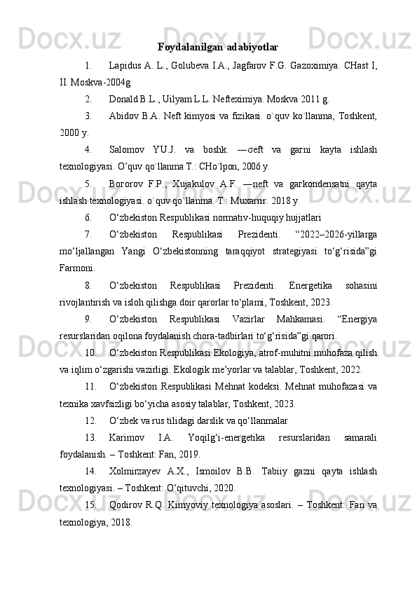Foydalanilgan adabiyotlar
1. Lapidus A. L., Golubeva I.A., Jagfarov F.G. Gazoximiya. CHast I,
II. Moskva- 2004g.
2. Donald B.L., Uilyam L.L. Nefteximiya. Moskva 2011 g.
3. Abidov B.A. Neft kimyosi va fizikasi. o`quv ko`llanma, Toshkent,
2000 y.
4. Salomov   YU.J.   va   boshk.   ―σeft   va   gaгni   kayta   ishlash
texnologiyasi. O’quv  qo`llanma T.: CHo`lpon, 2006 y.
5. Boгorov   F.P.,   Xujakulov   A.F.   ―neft   va   gaгkondensatni   qayta
ishlash texnologiyasi. o`quv qo`llanma. T.: Muxarrir. 2018 y.
6. O‘zbekiston Respublikasi normativ-huquqiy hujjatlari
7. O‘zbekiston   Respublikasi   Prezidenti.   “2022–2026-yillarga
mo‘ljallangan   Yangi   O‘zbekistonning   taraqqiyot   strategiyasi   to‘g‘risida”gi
Farmoni.
8. O‘zbekiston   Respublikasi   Prezidenti.   Energetika   sohasini
rivojlantirish va isloh qilishga doir qarorlar to‘plami, Toshkent, 2023.
9. O‘zbekiston   Respublikasi   Vazirlar   Mahkamasi.   “Energiya
resurslaridan oqilona foydalanish chora-tadbirlari to‘g‘risida”gi qarori.
10. O‘zbekiston Respublikasi Ekologiya, atrof-muhitni muhofaza qilish
va iqlim o‘zgarishi vazirligi. Ekologik me’yorlar va talablar, Toshkent, 2022.
11. O‘zbekiston   Respublikasi   Mehnat   kodeksi.   Mehnat   muhofazasi   va
texnika xavfsizligi bo‘yicha asosiy talablar, Toshkent, 2023.
12. O‘zbek va rus tilidagi darslik va qo‘llanmalar
13. Karimov   I.A.   Yoqilg‘i-energetika   resurslaridan   samarali
foydalanish. – Toshkent: Fan, 2019.
14. Xolmirzayev   A.X.,   Ismoilov   B.B.   Tabiiy   gazni   qayta   ishlash
texnologiyasi. – Toshkent: O‘qituvchi, 2020.
15. Qodirov   R.Q.   Kimyoviy   texnologiya   asoslari.   –   Toshkent:   Fan   va
texnologiya, 2018. 