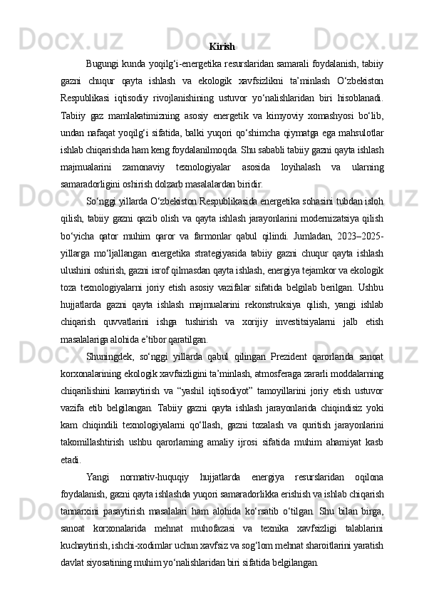 Kirish
Bugungi kunda yoqilg‘i-energetika resurslaridan samarali foydalanish, tabiiy
gazni   chuqur   qayta   ishlash   va   ekologik   xavfsizlikni   ta’minlash   O‘zbekiston
Respublikasi   iqtisodiy   rivojlanishining   ustuvor   yo‘nalishlaridan   biri   hisoblanadi.
Tabiiy   gaz   mamlakatimizning   asosiy   energetik   va   kimyoviy   xomashyosi   bo‘lib,
undan nafaqat yoqilg‘i sifatida, balki yuqori qo‘shimcha qiymatga ega mahsulotlar
ishlab chiqarishda ham keng foydalanilmoqda. Shu sababli tabiiy gazni qayta ishlash
majmualarini   zamonaviy   texnologiyalar   asosida   loyihalash   va   ularning
samaradorligini oshirish dolzarb masalalardan biridir.
So‘nggi yillarda O‘zbekiston Respublikasida energetika sohasini tubdan isloh
qilish, tabiiy gazni qazib olish va qayta ishlash jarayonlarini modernizatsiya qilish
bo‘yicha   qator   muhim   qaror   va   farmonlar   qabul   qilindi.   Jumladan,   2023–2025-
yillarga   mo‘ljallangan   energetika   strategiyasida   tabiiy   gazni   chuqur   qayta   ishlash
ulushini oshirish, gazni isrof qilmasdan qayta ishlash, energiya tejamkor va ekologik
toza   texnologiyalarni   joriy   etish   asosiy   vazifalar   sifatida   belgilab   berilgan.   Ushbu
hujjatlarda   gazni   qayta   ishlash   majmualarini   rekonstruksiya   qilish,   yangi   ishlab
chiqarish   quvvatlarini   ishga   tushirish   va   xorijiy   investitsiyalarni   jalb   etish
masalalariga alohida e’tibor qaratilgan.
Shuningdek,   so‘nggi   yillarda   qabul   qilingan   Prezident   qarorlarida   sanoat
korxonalarining ekologik xavfsizligini ta’minlash, atmosferaga zararli moddalarning
chiqarilishini   kamaytirish   va   “yashil   iqtisodiyot”   tamoyillarini   joriy   etish   ustuvor
vazifa   etib   belgilangan.   Tabiiy   gazni   qayta   ishlash   jarayonlarida   chiqindisiz   yoki
kam   chiqindili   texnologiyalarni   qo‘llash,   gazni   tozalash   va   quritish   jarayonlarini
takomillashtirish   ushbu   qarorlarning   amaliy   ijrosi   sifatida   muhim   ahamiyat   kasb
etadi.
Yangi   normativ-huquqiy   hujjatlarda   energiya   resurslaridan   oqilona
foydalanish, gazni qayta ishlashda yuqori samaradorlikka erishish va ishlab chiqarish
tannarxini   pasaytirish   masalalari   ham   alohida   ko‘rsatib   o‘tilgan.   Shu   bilan   birga,
sanoat   korxonalarida   mehnat   muhofazasi   va   texnika   xavfsizligi   talablarini
kuchaytirish, ishchi-xodimlar uchun xavfsiz va sog‘lom mehnat sharoitlarini yaratish
davlat siyosatining muhim yo‘nalishlaridan biri sifatida belgilangan. 