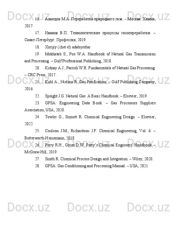 16. Ахмедов М.А. Переработка природного газа. – Москва: Химия,
2017.
17. Иванов   В.П.   Технологические   процессы   газопереработки.   –
Санкт-Петербург: Профессия, 2019.
18. Xorijiy (chet el) adabiyotlar
19. Mokhatab   S.,   Poe   W.A.   Handbook   of   Natural   Gas   Transmission
and Processing. – Gulf Professional Publishing, 2018.
20. Kidnay A.J., Parrish W.R. Fundamentals of Natural Gas Processing.
– CRC Press, 2017.
21. Kohl A., Nielsen R. Gas Purification. – Gulf Publishing Company,
2016.
22. Speight J.G. Natural Gas: A Basic Handbook. – Elsevier, 2019.
23. GPSA.   Engineering   Data   Book.   –   Gas   Processors   Suppliers
Association, USA, 2020.
24. Towler   G.,   Sinnott   R.   Chemical   Engineering   Design.   –   Elsevier,
2022.
25. Coulson   J.M.,   Richardson   J.F.   Chemical   Engineering,   Vol.   6.   –
Butterworth-Heinemann, 2018.
26. Perry R.H., Green D.W. Perry’s Chemical Engineers’ Handbook. –
McGraw-Hill, 2019.
27. Smith R. Chemical Process Design and Integration. – Wiley, 2020.
28. GPSA. Gas Conditioning and Processing Manual. – USA, 2021. 