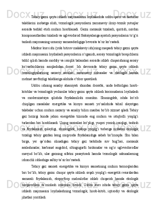 Tabiiy gazni qayta ishlash majmualarini loyihalashda ushbu qaror va dasturlar
talablarini inobatga olish, texnologik jarayonlarni zamonaviy ilmiy-texnik yutuqlar
asosida tashkil etish muhim hisoblanadi. Gazni  mexanik tozalash, quritish, nordon
komponentlardan tozalash va uglevodorod fraksiyalariga ajratish jarayonlarini to‘g‘ri
tanlash majmuaning umumiy samaradorligiga bevosita ta’sir ko‘rsatadi.
Mazkur kurs ishi (yoki bitiruv malakaviy ishi)ning maqsadi tabiiy gazni qayta
ishlash majmuasini loyihalash jarayonlarini o‘rganish, asosiy texnologik bosqichlarni
tahlil qilish hamda moddiy va issiqlik balanslari asosida ishlab chiqarishning asosiy
ko‘rsatkichlarini   aniqlashdan   iborat.   Ish   davomida   tabiiy   gazni   qayta   ishlash
texnologiyalarining   nazariy   asoslari,   zamonaviy   uskunalar   va   ekologik   hamda
mehnat xavfsizligi talablariga alohida e’tibor qaratiladi.
Ushbu   ishning   amaliy   ahamiyati   shundan   iboratki,   unda   keltirilgan   hisob-
kitoblar va texnologik yechimlar tabiiy gazni qayta ishlash korxonalarini loyihalash
va   modernizatsiya   qilishda   foydalanilishi   mumkin.   Shuningdek,   ishda   ko‘rib
chiqilgan   masalalar   energetika   va   kimyo   sanoati   yo‘nalishida   tahsil   olayotgan
talabalar uchun muhim nazariy va amaliy bilim manbai bo‘lib xizmat qiladi.Tabiiy
gaz   hozirgi   kunda   jahon   energetika   tizimida   eng   muhim   va   istiqbolli   yoqilg‘i
turlaridan biri hisoblanadi. Uning zaxiralari ko‘pligi, yuqori yonish issiqligi, tashish
va   foydalanish   qulayligi,   shuningdek,   boshqa   yoqilg‘i   turlariga   nisbatan   ekologik
tozaligi   tabiiy   gazdan   keng   miqyosda   foydalanishga   sabab   bo‘lmoqda.   Shu   bilan
birga,   yer   qa’ridan   olinadigan   tabiiy   gaz   tarkibida   suv   bug‘lari,   mexanik
aralashmalar,   karbonat   angidrid,   oltingugurtli   birikmalar   va   og‘ir   uglevodorodlar
mavjud   bo‘lib,   ular   gazning   sifatini   pasaytiradi   hamda   texnologik   uskunalarning
ishonchli ishlashiga salbiy ta’sir ko‘rsatadi. 
Tabiiy   gaz   sanoati   energetika   va   kimyo   sanoatining   muhim   tarmoqlaridan
biri   bo ‘ lib ,   tabiiy   gazni   chuqur   qayta   ishlash   orqali   yoqilg ‘ i - energetik   resurslardan
samarali   foydalanish ,   eksportbop   mahsulotlar   ishlab   chiqarish   hamda   ekologik
barqarorlikni   ta ’ minlash   imkonini   beradi .   Ushbu   kurs   ishida   tabiiy   gazni   qayta
ishlash   majmuasini   loyihalashning   texnologik,   hisob-kitob,   iqtisodiy   va   ekologik
jihatlari yoritiladi. 
