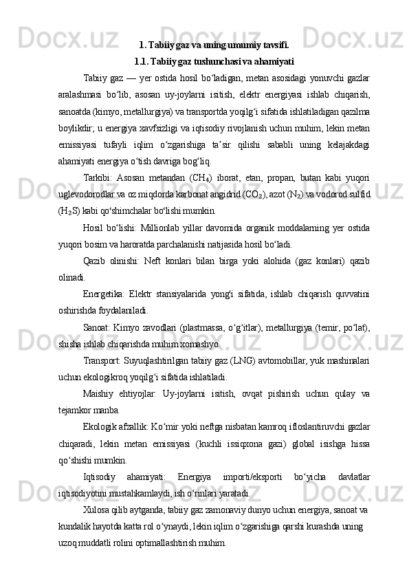 1. Tabiiy gaz va uning umumiy tavsifi.
1.1. Tabiiy gaz tushunchasi va ahamiyati
Tabiiy gaz  — yer  ostida  hosil  bo ladigan, metan asosidagi  yonuvchi  gazlarʻ
aralashmasi   bo lib,   asosan   uy-joylarni   isitish,   elektr   energiyasi   ishlab   chiqarish,	
ʻ
sanoatda (kimyo, metallurgiya) va transportda yoqilg i sifatida ishlatiladigan qazilma	
ʻ
boylikdir; u energiya xavfsizligi va iqtisodiy rivojlanish uchun muhim, lekin metan
emissiyasi   tufayli   iqlim   o zgarishiga   ta sir   qilishi   sababli   uning   kelajakdagi	
ʻ ʼ
ahamiyati energiya o tish davriga bog liq. 	
ʻ ʻ
Tarkibi:   Asosan   metandan   (CH )   iborat,   etan,   propan,   butan   kabi   yuqori	
₄
uglevodorodlar va oz miqdorda karbonat angidrid (CO ), azot (N ) va vodorod sulfid	
₂ ₂
(H S) kabi qo shimchalar bo lishi mumkin.	
₂ ʻ ʻ
Hosil   bo lishi:   Millionlab   yillar   davomida   organik   moddalarning   yer   ostida	
ʻ
yuqori bosim va haroratda parchalanishi natijasida hosil bo ladi.	
ʻ
Qazib   olinishi:   Neft   konlari   bilan   birga   yoki   alohida   (gaz   konlari)   qazib
olinadi. 
Energetika:   Elektr   stansiyalarida   yong'i   sifatida,   ishlab   chiqarish   quvvatini
oshirishda foydalaniladi.
Sanoat: Kimyo zavodlari (plastmassa, o g itlar), metallurgiya (temir, po lat),	
ʻ ʻ ʻ
shisha ishlab chiqarishda muhim xomashyo.
Transport: Suyuqlashtirilgan tabiiy gaz (LNG) avtomobillar, yuk mashinalari
uchun ekologikroq yoqilg i sifatida ishlatiladi.	
ʻ
Maishiy   ehtiyojlar:   Uy-joylarni   isitish,   ovqat   pishirish   uchun   qulay   va
tejamkor manba.
Ekologik afzallik: Ko mir yoki neftga nisbatan kamroq ifloslantiruvchi gazlar	
ʻ
chiqaradi,   lekin   metan   emissiyasi   (kuchli   issiqxona   gazi)   global   isishga   hissa
qo shishi mumkin.	
ʻ
Iqtisodiy   ahamiyati:   Energiya   importi/eksporti   bo yicha   davlatlar	
ʻ
iqtisodiyotini mustahkamlaydi, ish o rinlari yaratadi. 	
ʻ
Xulosa qilib aytganda, tabiiy gaz zamonaviy dunyo uchun energiya, sanoat va 
kundalik hayotda katta rol o ynaydi, lekin iqlim o zgarishiga qarshi kurashda uning 	
ʻ ʻ
uzoq muddatli rolini optimallashtirish muhim. 