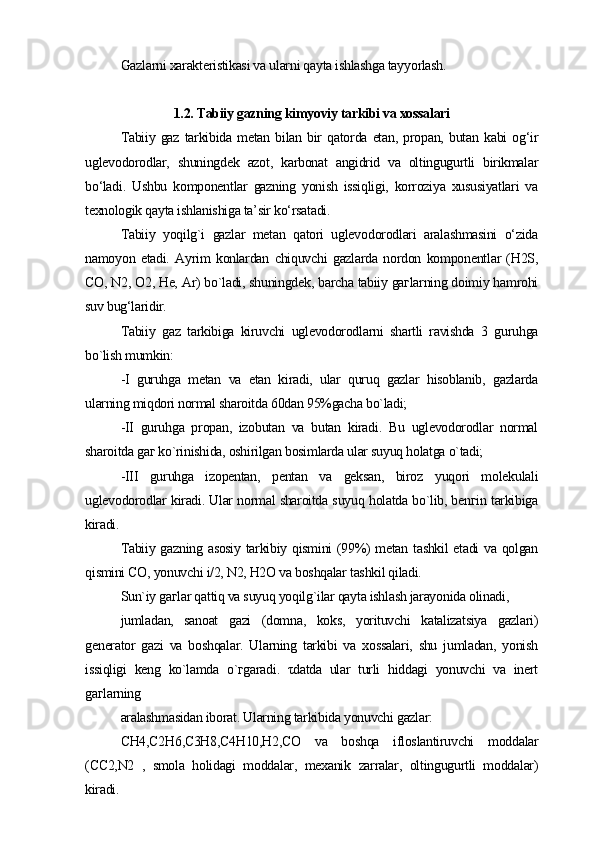 Gazlarni xarakteristikasi va ularni qayta ishlashga tayyorlash.
1.2. Tabiiy gazning kimyoviy tarkibi va xossalari
Tabiiy   gaz   tarkibida   metan   bilan   bir   qatorda   etan,   propan,   butan   kabi   og‘ir
uglevodorodlar,   shuningdek   azot,   karbonat   angidrid   va   oltingugurtli   birikmalar
bo‘ladi.   Ushbu   komponentlar   gazning   yonish   issiqligi,   korroziya   xususiyatlari   va
texnologik qayta ishlanishiga ta’sir ko‘rsatadi.
Tabiiy   yoqilg`i   gazlar   metan   qatori   uglevodorodlari   aralashmasini   o‘zida
namoyon   etadi.   Ayrim   konlardan   chiquvchi   gazlarda   nordon   komponentlar   (H2S,
CO, N2, O2, He, Ar) bo`ladi, shuningdek, barcha tabiiy gaгlarning doimiy hamrohi
suv bug‘laridir.
Tabiiy   gaz   tarkibiga   kiruvchi   uglevodorodlarni   shartli   ravishda   3   guruhga
bo`lish mumkin:
-I   guruhga   metan   va   etan   kiradi,   ular   quruq   gazlar   hisoblanib,   gazlarda
ularning miqdori normal sharoitda 60dan 95%gacha bo`ladi;
-II   guruhga   propan,   izobutan   va   butan   kiradi.   Bu   uglevodorodlar   normal
sharoitda gaг ko`rinishida, oshirilgan bosimlarda ular suyuq holatga o`tadi;
-III   guruhga   izopentan,   pentan   va   geksan,   biroz   yuqori   molekulali
uglevodorodlar kiradi. Ular normal sharoitda suyuq holatda bo`lib, benгin tarkibiga
kiradi.
Tabiiy gazning asosiy tarkibiy qismini (99%) metan tashkil etadi va qolgan
qismini CO, yonuvchi i/2, N2, H2O va boshqalar tashkil qiladi.
Sun`iy gaгlar qattiq va suyuq yoqilg`ilar qayta ishlash jarayonida olinadi,
jumladan,   sanoat   gazi   (domna,   koks,   yorituvchi   katalizatsiya   gazlari)
generator   gazi   va   boshqalar.   Ularning   tarkibi   va   xossalari,   shu   jumladan,   yonish
issiqligi   keng   ko`lamda   o`гgaradi.   τdatda   ular   turli   hiddagi   yonuvchi   va   inert
gaгlarning
aralashmasidan iborat. Ularning tarkibida yonuvchi gazlar:
СH4,С2H6,С3H8,С4H10,H2,СO   va   boshqa   ifloslantiruvchi   moddalar
(СC2,N2   ,   smola   holidagi   moddalar,   mexanik   zarralar,   oltingugurtli   moddalar)
kiradi. 