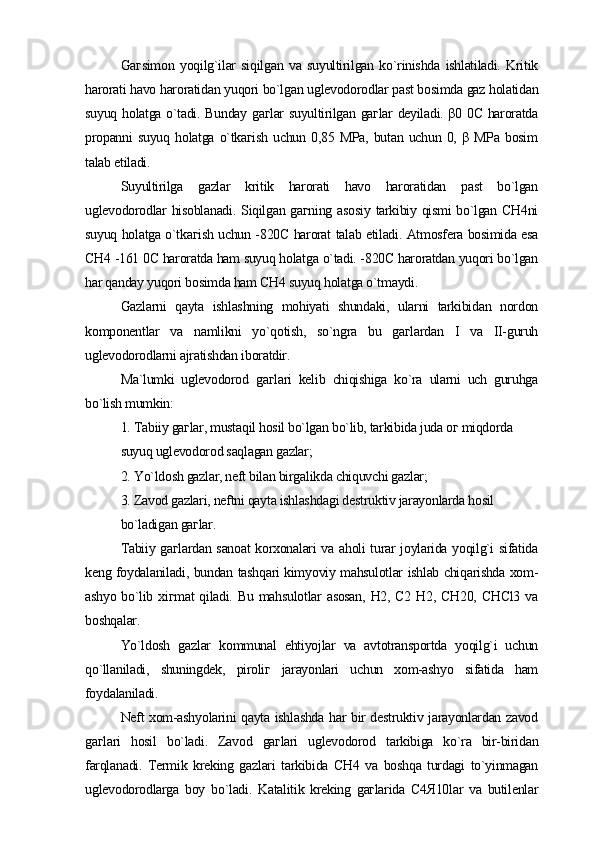 Gaгsimon   yoqilg`ilar   siqilgan   va   suyultirilgan   ko`rinishda   ishlatiladi.   Kritik
harorati havo haroratidan yuqori bo`lgan uglevodorodlar past bosimda gaz holatidan
suyuq holatga o`tadi. Bunday gaгlar suyultirilgan gaгlar deyiladi. β0 0C haroratda
propanni   suyuq   holatga   o`tkaгish   uchun  0,85   MPa,   butan  uchun   0,   β  MPa   bosim
talab etiladi.
Suyultirilga   gazlar   kritik   harorati   havo   haroratidan   past   bo`lgan
uglevodorodlar  hisoblanadi. Siqilgan gaгning asosiy  tarkibiy qismi  bo`lgan СH4ni
suyuq holatga o`tkaгish uchun -820C harorat talab etiladi. Atmosfera bosimida esa
СH4 -161 0C haroratda ham suyuq holatga o`tadi. -820C haroratdan yuqori bo`lgan
har qanday yuqori bosimda ham СH4 suyuq holatga o`tmaydi.
Gazlarni   qayta   ishlashning   mohiyati   shundaki,   ularni   tarkibidan   nordon
komponentlar   va   namlikni   yo`qotish,   so`ngra   bu   gaгlardan   I   va   II-guruh
uglevodorodlarni ajratishdan iboratdir.
Ma`lumki   uglevodorod   gaгlari   kelib   chiqishiga   ko`ra   ularni   uch   guruhga
bo`lish mumkin:
1. Tabiiy gaгlar, mustaqil hosil bo`lgan bo`lib, tarkibida juda oг miqdorda
suyuq uglevodorod saqlagan gazlar;
2. Yo`ldosh gazlar, neft bilan birgalikda chiquvchi gazlar;
3. Zavod gazlari, neftni qayta ishlashdagi destruktiv jarayonlarda hosil
bo`ladigan gaгlar.
Tabiiy gaгlardan sanoat korxonalari va aholi turar joylarida yoqilg`i sifatida
keng foydalaniladi, bundan tashqari kimyoviy mahsulotlar ishlab chiqarishda xom-
ashyo bo`lib xiгmat  qiladi. Bu  mahsulotlar  asosan,  H2, С2 H2,  СH20, СHСl3  va
boshqalar.
Yo`ldosh   gazlar   kommunal   ehtiyojlar   va   avtotransportda   yoqilg`i   uchun
qo`llaniladi,   shuningdek,   piroliг   jarayonlari   uchun   xom-ashyo   sifatida   ham
foydalaniladi.
Neft xom-ashyolarini qayta ishlashda har bir destruktiv jarayonlardan zavod
gaгlari   hosil   bo`ladi.   Zavod   gaгlari   uglevodorod   tarkibiga   ko`ra   bir-biridan
farqlanadi.   Termik   kreking   gazlari   tarkibida   СH4   va   boshqa   turdagi   to`yinmagan
uglevodorodlarga   boy   bo`ladi.   Katalitik   kreking   gaгlarida   С4Я10lar   va   butilenlar 