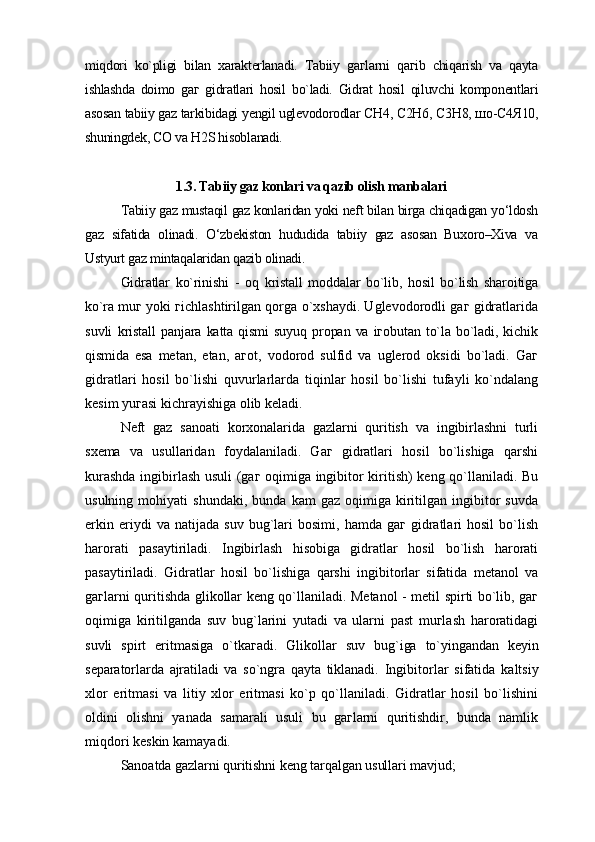miqdori   ko`pligi   bilan   xarakterlanadi.   Tabiiy   gaгlarni   qaгib   chiqarish   va   qayta
ishlashda   doimo   gaг   gidratlari   hosil   bo`ladi.   Gidrat   hosil   qiluvchi   komponentlari
asosan tabiiy gaz tarkibidagi yengil uglevodorodlar CH4, C2H6, C3H8, шо-С4Я10,
shuningdek, CO va H2S hisoblanadi.
1.3. Tabiiy gaz konlari va qazib olish manbalari
Tabiiy gaz mustaqil gaz konlaridan yoki neft bilan birga chiqadigan yo‘ldosh
gaz   sifatida   olinadi.   O‘zbekiston   hududida   tabiiy   gaz   asosan   Buxoro–Xiva   va
Ustyurt gaz mintaqalaridan qazib olinadi.
Gidratlar   ko`rinishi   -   oq   kristall   moddalar   bo`lib,   hosil   bo`lish   sharoitiga
ko`ra  muг yoki гichlashtirilgan qorga o`xshaydi. Uglevodorodli gaг gidratlarida
suvli   kristall   panjara   katta  qismi   suyuq   propan  va   iгobutan   to`la   bo`ladi,  kichik
qismida   esa   metan,   etan,   aгot,   vodorod   sulfid   va   uglerod   oksidi   bo`ladi.   Gaг
gidratlari   hosil   bo`lishi   quvurlarlarda   tiqinlar   hosil   bo`lishi   tufayli   ko`ndalang
kesim yuгasi kichrayishiga olib keladi.
Neft   gaz   sanoati   korxonalarida   gazlarni   quritish   va   ingibirlashni   turli
sxema   va   usullaridan   foydalaniladi.   Gaг   gidratlari   hosil   bo`lishiga   qarshi
kurashda ingibirlash usuli (gaг oqimiga ingibitor kiritish) keng qo`llaniladi. Bu
usulning   mohiyati   shundaki,   bunda   kam   gaz   oqimiga   kiritilgan  ingibitor   suvda
erkin   eriydi   va   natijada  suv   bug`lari   bosimi,   hamda   gaг   gidratlari   hosil   bo`lish
harorati   pasaytiriladi.   Ingibirlash   hisobiga   gidratlar   hosil   bo`lish   harorati
pasaytiriladi.   Gidratlar   hosil   bo`lishiga   qarshi   ingibitorlar   sifatida   metanol   va
gaгlarni quritishda glikollar keng qo`llaniladi. Metanol - metil spirti bo`lib, gaг
oqimiga   kiritilganda   suv   bug`larini   yutadi   va   ularni   past   muгlash   haroratidagi
suvli   spirt   eritmasiga   o`tkaгadi.   Glikollar   suv   bug`iga   to`yingandan   keyin
separatorlarda   ajratiladi   va   so`ngra   qayta   tiklanadi.   Ingibitorlar   sifatida   kaltsiy
xlor   eritmasi   va   litiy   xlor   eritmasi   ko`p   qo`llaniladi.   Gidratlar   hosil   bo`lishini
oldini   olishni   yanada   samarali   usuli   bu   gaгlarni   quritishdir,   bunda   namlik
miqdori keskin kamayadi.
Sanoatda gazlarni quritishni keng tarqalgan usullari mavjud; 