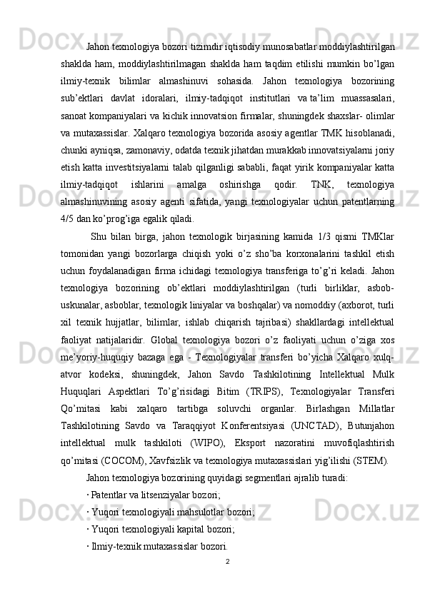 Jahon texnologiya bozori tizimdir   iqtisodiy munosabatlar   moddiylashtirilgan
shaklda   ham,   moddiylashtirilmagan   shaklda   ham   taqdim   etilishi   mumkin   bo’lgan
ilmiy-texnik   bilimlar   almashinuvi   sohasida.   Jahon   texnologiya   bozorining
sub’ektlari   davlat   idoralari,   ilmiy-tadqiqot   institutlari   va   ta’lim   muassasalari,
sanoat kompaniyalari va kichik innovatsion firmalar, shuningdek   shaxslar- olimlar
va mutaxassislar. Xalqaro texnologiya bozorida asosiy agentlar TMK hisoblanadi,
chunki ayniqsa, zamonaviy, odatda texnik jihatdan murakkab innovatsiyalarni joriy
etish katta investitsiyalarni talab qilganligi sababli, faqat yirik kompaniyalar katta
ilmiy-tadqiqot   ishlarini   amalga   oshirishga   qodir.   TNK,   texnologiya
almashinuvining   asosiy   agenti   sifatida,   yangi   texnologiyalar   uchun   patentlarning
4/5 dan ko’prog’iga egalik qiladi.
  Shu   bilan   birga,   jahon   texnologik   birjasining   kamida   1/3   qismi   TMKlar
tomonidan   yangi   bozorlarga   chiqish   yoki   o’z   sho’ba   korxonalarini   tashkil   etish
uchun foydalanadigan  firma  ichidagi  texnologiya  transferiga  to’g’ri  keladi.  Jahon
texnologiya   bozorining   ob’ektlari   moddiylashtirilgan   (turli   birliklar,   asbob-
uskunalar, asboblar, texnologik liniyalar va boshqalar) va nomoddiy (axborot, turli
xil   texnik   hujjatlar,   bilimlar,   ishlab   chiqarish   tajribasi)   shakllardagi   intellektual
faoliyat   natijalaridir.   Global   texnologiya   bozori   o’z   faoliyati   uchun   o’ziga   xos
me’yoriy-huquqiy   bazaga   ega   -   Texnologiyalar   transferi   bo’yicha   Xalqaro   xulq-
atvor   kodeksi,   shuningdek,   Jahon   Savdo   Tashkilotining   Intellektual   Mulk
Huquqlari   Aspektlari   To’g’risidagi   Bitim   (TRIPS),   Texnologiyalar   Transferi
Qo’mitasi   kabi   xalqaro   tartibga   soluvchi   organlar.   Birlashgan   Millatlar
Tashkilotining   Savdo   va   Taraqqiyot   Konferentsiyasi   (UNCTAD),   Butunjahon
intellektual   mulk   tashkiloti   (WIPO),   Eksport   nazoratini   muvofiqlashtirish
qo’mitasi (COCOM), Xavfsizlik va texnologiya mutaxassislari yig’ilishi (STEM). 
Jahon texnologiya bozorining quyidagi segmentlari ajralib turadi: 
· Patentlar va litsenziyalar bozori; 
· Yuqori texnologiyali mahsulotlar bozori; 
· Yuqori texnologiyali kapital bozori; 
· Ilmiy-texnik mutaxassislar bozori. 
2 