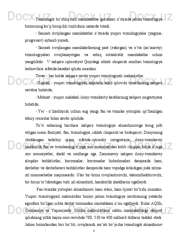 Texnologik bo’shliq   turli mamlakatlar guruhlari o’rtasida jahon texnologiya
bozorining ko’p bosqichli tuzilishini nazarda tutadi:
·   Sanoati   rivojlangan   mamlakatlar   o’rtasida   yuqori   texnologiyalar   (yagona,
progressiv) aylanib yuradi; 
·   Sanoati   rivojlangan   mamlakatlarning   past   (eskirgan)   va   o’rta   (an’anaviy)
texnologiyalari   rivojlanayotgan   va   sobiq   sotsialistik   mamlakatlar   uchun
yangilikdir.   V  xalqaro iqtisodiyot   Quyidagi  ishlab  chiqarish  omillari   texnologiya
tashuvchisi sifatida harakat qilishi mumkin: 
Tovar - har holda   xalqaro savdo   yuqori texnologiyali mahsulotlar; 
· Kapital - yuqori texnologiyali kapitalni talab qiluvchi tovarlarning xalqaro
savdosi holatida; 
· Mehnat - yuqori malakali ilmiy-texnikaviy kadrlarning xalqaro migratsiyasi
holatida; 
·   Yer   -   o’zlashtirish   uchun   eng   yangi   fan   va   texnika   yutuqlari   qo’llanilgan
tabiiy resurslar bilan savdo qilishda. 
To’rt   sohaning   barchasi   xalqaro   texnologiya   almashinuviga   keng   jalb
etilgan   inson faoliyati: fan, texnologiya, ishlab chiqarish va boshqaruv, Dunyoning
cheklangan   tarkibiy   qismi   sifatida   iqtisodiy   integratsiya,   ilmiy-texnikaviy
hamkorlik fan va texnikaning o’ziga xos xususiyatidan kelib chiqqan holda o’ziga
xos   xususiyatlar,   shakl   va   usullarga   ega.   Zamonaviy   xalqaro   ilmiy-texnikaviy
aloqalar   tashkilotlar,   korxonalar,   korxonalar   birlashmalari   darajasida   ham,
davlatlar va davlatlararo tashkilotlar darajasida ham vujudga keladigan juda xilma-
xil munosabatlar majmuasidir. Ular bir-birini rivojlantiruvchi, takomillashtiruvchi,
bir-birini to’ldiradigan turli xil almashish, hamkorlik shakllarini egallaydi.
  Fan-texnika yutuqlari almashinuvi ham erkin, ham tijorat bo’lishi mumkin.
Yuqori   texnologiyali   mahsulotlar   bozori   jahon   texnologiya   savdosining   yetakchi
agentlari bo’lgan uchta davlat tomonidan mustahkam o’rin egallaydi. Bular AQSh,
Germaniya   va   Yaponiyadir.   Ushbu   mahsulotlarni   ushbu   mamlakatlarga   eksport
qilishning yillik hajmi mos ravishda 700, 530 va 400 milliard dollarni tashkil etadi.
Jahon bozorlaridan biri  bo’lib, rivojlanish sur’ati bo’yicha texnologik almashinuv
3 