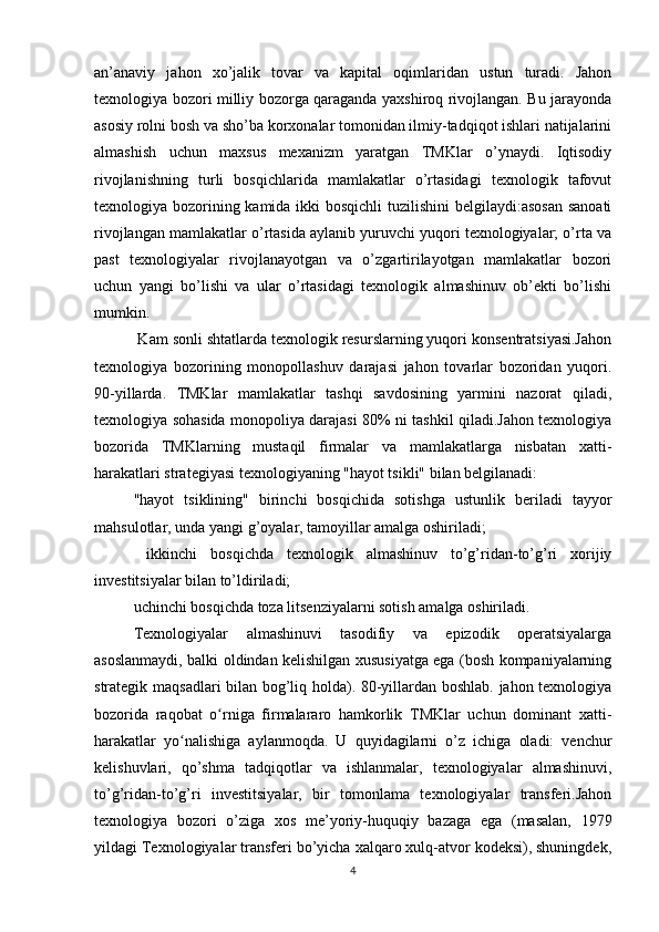 an’anaviy   jahon   xo’jalik   tovar   va   kapital   oqimlaridan   ustun   turadi.   Jahon
texnologiya bozori milliy bozorga qaraganda yaxshiroq rivojlangan. Bu jarayonda
asosiy rolni bosh va sho’ba korxonalar tomonidan ilmiy-tadqiqot ishlari natijalarini
almashish   uchun   maxsus   mexanizm   yaratgan   TMKlar   o’ynaydi.   Iqtisodiy
rivojlanishning   turli   bosqichlarida   mamlakatlar   o’rtasidagi   texnologik   tafovut
texnologiya bozorining kamida ikki  bosqichli  tuzilishini  belgilaydi:asosan  sanoati
rivojlangan mamlakatlar o’rtasida aylanib yuruvchi yuqori texnologiyalar; o’rta va
past   texnologiyalar   rivojlanayotgan   va   o’zgartirilayotgan   mamlakatlar   bozori
uchun   yangi   bo’lishi   va   ular   o’rtasidagi   texnologik   almashinuv   ob’ekti   bo’lishi
mumkin.
 Kam sonli shtatlarda texnologik resurslarning yuqori konsentratsiyasi.Jahon
texnologiya   bozorining   monopollashuv   darajasi   jahon   tovarlar   bozoridan   yuqori.
90-yillarda.   TMKlar   mamlakatlar   tashqi   savdosining   yarmini   nazorat   qiladi,
texnologiya sohasida monopoliya darajasi 80% ni tashkil qiladi.Jahon texnologiya
bozorida   TMKlarning   mustaqil   firmalar   va   mamlakatlarga   nisbatan   xatti-
harakatlari strategiyasi texnologiyaning "hayot tsikli" bilan belgilanadi: 
"hayot   tsiklining"   birinchi   bosqichida   sotishga   ustunlik   beriladi   tayyor
mahsulotlar, unda yangi g’oyalar, tamoyillar amalga oshiriladi;
  ikkinchi   bosqichda   texnologik   almashinuv   to’g’ridan-to’g’ri   xorijiy
investitsiyalar bilan to’ldiriladi;
uchinchi bosqichda toza litsenziyalarni sotish amalga oshiriladi.
Texnologiyalar   almashinuvi   tasodifiy   va   epizodik   operatsiyalarga
asoslanmaydi, balki oldindan kelishilgan xususiyatga ega (bosh kompaniyalarning
strategik maqsadlari bilan bog’liq holda). 80-yillardan boshlab. jahon texnologiya
bozorida   raqobat   o rniga   firmalararo   hamkorlik   TMKlar   uchun   dominant   xatti-ʻ
harakatlar   yo nalishiga   aylanmoqda.   U   quyidagilarni   o’z   ichiga   oladi:   venchur	
ʻ
kelishuvlari,   qo’shma   tadqiqotlar   va   ishlanmalar,   texnologiyalar   almashinuvi,
to’g’ridan-to’g’ri   investitsiyalar,   bir   tomonlama   texnologiyalar   transferi.Jahon
texnologiya   bozori   o’ziga   xos   me’yoriy-huquqiy   bazaga   ega   (masalan,   1979
yildagi Texnologiyalar transferi bo’yicha xalqaro xulq-atvor kodeksi), shuningdek,
4 