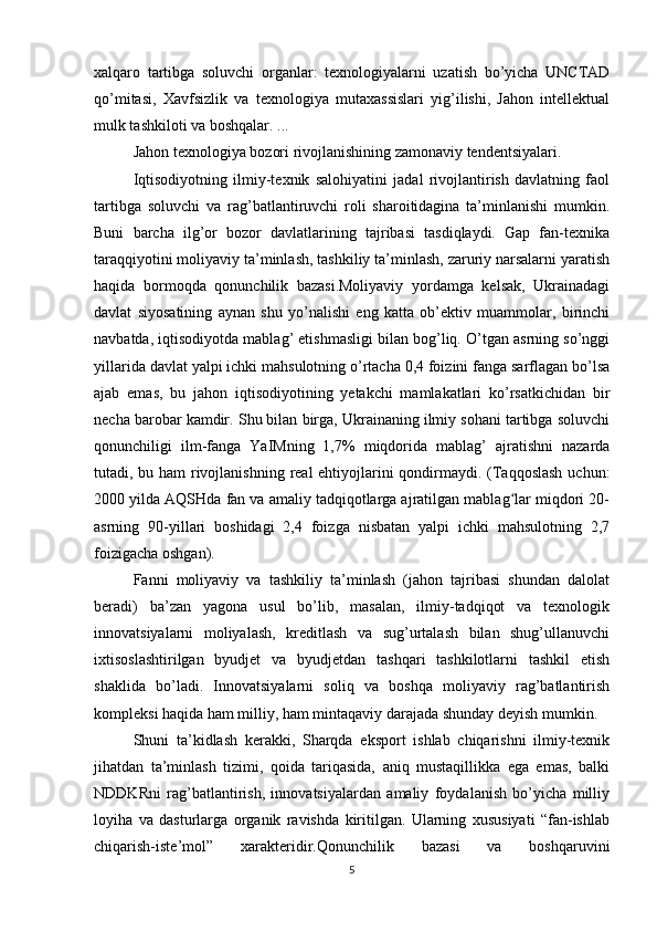 xalqaro   tartibga   soluvchi   organlar:   texnologiyalarni   uzatish   bo’yicha   UNCTAD
qo’mitasi,   Xavfsizlik   va   texnologiya   mutaxassislari   yig’ilishi,   Jahon   intellektual
mulk tashkiloti va boshqalar. ...
Jahon texnologiya bozori rivojlanishining zamonaviy tendentsiyalari.
Iqtisodiyotning   ilmiy-texnik   salohiyatini   jadal   rivojlantirish   davlatning   faol
tartibga   soluvchi   va   rag’batlantiruvchi   roli   sharoitidagina   ta’minlanishi   mumkin.
Buni   barcha   ilg’or   bozor   davlatlarining   tajribasi   tasdiqlaydi.   Gap   fan-texnika
taraqqiyotini moliyaviy ta’minlash, tashkiliy ta’minlash, zaruriy narsalarni yaratish
haqida   bormoqda   qonunchilik   bazasi.Moliyaviy   yordamga   kelsak,   Ukrainadagi
davlat   siyosatining   aynan   shu   yo’nalishi   eng   katta   ob’ektiv   muammolar,   birinchi
navbatda, iqtisodiyotda mablag’ etishmasligi bilan bog’liq. O’tgan asrning so’nggi
yillarida davlat yalpi ichki mahsulotning o’rtacha 0,4 foizini fanga sarflagan bo’lsa
ajab   emas,   bu   jahon   iqtisodiyotining   yetakchi   mamlakatlari   ko’rsatkichidan   bir
necha barobar kamdir. Shu bilan birga, Ukrainaning ilmiy sohani tartibga soluvchi
qonunchiligi   ilm-fanga   YaIMning   1,7%   miqdorida   mablag’   ajratishni   nazarda
tutadi, bu ham rivojlanishning real  ehtiyojlarini qondirmaydi. (Taqqoslash uchun:
2000 yilda AQSHda fan va amaliy tadqiqotlarga ajratilgan mablag lar miqdori 20-ʻ
asrning   90-yillari   boshidagi   2,4   foizga   nisbatan   yalpi   ichki   mahsulotning   2,7
foizigacha oshgan).
Fanni   moliyaviy   va   tashkiliy   ta’minlash   (jahon   tajribasi   shundan   dalolat
beradi)   ba’zan   yagona   usul   bo’lib,   masalan,   ilmiy-tadqiqot   va   texnologik
innovatsiyalarni   moliyalash,   kreditlash   va   sug’urtalash   bilan   shug’ullanuvchi
ixtisoslashtirilgan   byudjet   va   byudjetdan   tashqari   tashkilotlarni   tashkil   etish
shaklida   bo’ladi.   Innovatsiyalarni   soliq   va   boshqa   moliyaviy   rag’batlantirish
kompleksi haqida ham milliy, ham mintaqaviy darajada shunday deyish mumkin.
Shuni   ta’kidlash   kerakki,   Sharqda   eksport   ishlab   chiqarishni   ilmiy-texnik
jihatdan   ta’minlash   tizimi,   qoida   tariqasida,   aniq   mustaqillikka   ega   emas,   balki
NDDKRni   rag’batlantirish,   innovatsiyalardan   amaliy   foydalanish   bo’yicha   milliy
loyiha   va   dasturlarga   organik   ravishda   kiritilgan.   Ularning   xususiyati   “fan-ishlab
chiqarish-iste’mol”   xarakteridir.Qonunchilik   bazasi   va   boshqaruvini
5 