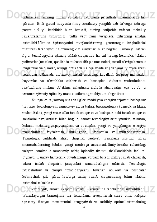 optimallashtirishning   muhim   yo’nalishi   ixtirolarni   patentlash   muammolarini   hal
qilishdir.   Endi   global   miqyosda   ilmiy-texnikaviy   yangilik   deb   da’vogar   ixtiroga
patent   4-5   yil   kechikish   bilan   beriladi,   buning   natijasida   nafaqat   mahalliy
ishlanmalarning   ustuvorligi,   balki   vaqt   ham   yo’qoladi.   ixtironing   amalga
oshirilishi.Ukraina   iqtisodiyotini   rivojlantirishning   geostrategik   istiqbollarini
tushunish taraqqiyotning texnologik xususiyatlari bilan bog’liq. Jismoniy jihatdan
ilg’or   texnologiyalar   ijtimoiy   ishlab   chiqarishni   har   xil   turdagi   keramika,   tolalar,
polimerlar (masalan, qurilishda muhandislik plastmassalari, metall o’rniga keramik
dvigatellar va qismlar, o’rniga optik tolali aloqa vositalari) dan amaliy foydalanish
sohasidan   o’tkazadi.   an’anaviy   metall   asosidagi   kabellar),   ko’proq   mahsuldor
hayvonlar   va   o’simliklar   etishtirish   va   boshqalar.   Axborot   mahsulotlarini
iste’molning   muhim   ob’ektiga   aylantirish   alohida   ahamiyatga   ega   bo’lib,   u
umuman ijtimoiy-iqtisodiy munosabatlarning mohiyatini o’zgartiradi.
Shunga ko’ra, tarmoq rejasida ilg’or, moddiy va energiya tejovchi boshqaruv
turi lazer texnologiyasi, zamonaviy aloqa turlari, biotexnologiya (genetik va klinik
muhandislik), yangi materiallar ishlab chiqarish va boshqalar kabi ishlab chiqarish
sohalarini   rivojlantirish   bilan   bog’liq.   sanoat   texnologiyalarini   yaratish,   xususan,
kukunli   metallurgiya.payvandlash   va   boshqalar,   yangi   va   yangilangan   energiya
manbalaridan   foydalanish,   shuningdek,   informatika   va   mikroelektronika.
Texnologik   parklarda   ishlab   chiqarish   faoliyati   resurslarni   iste’mol   qilish
munosabatlarining   tubdan   yangi   modeliga   asoslanadi.Ilmiy-texnika   sohasidagi
xalqaro   hamkorlik   zamonaviy   ochiq   iqtisodiy   tizimni   shakllantirishda   faol   rol
o’ynaydi. Bunday hamkorlik quyidagilarga yordam beradi: milliy ishlab chiqarish,
takror   ishlab   chiqarish   jarayonlari   samaradorligini   oshirish;   Texnologik
ixtisoslashuv   va   xorijiy   texnologiyalarni   tovarlar,   nou-xau   va   boshqalar
ko’rinishida   jalb   qilish   hisobiga   milliy   ishlab   chiqarishning   bilim   talabini
oshirishni ta’minlash;
Texnologik,   sanoat,   eksport   siyosati,   Ukrainaning   raqobatdosh   ustunliklarini
ta’minlaydigan   tarmoqlarni   har   tomonlama   rivojlantirish   sharti   bilan   xalqaro
iqtisodiy   faoliyat   mexanizmini   kengaytirish   va   tarkibiy   optimallashtirishning
6 