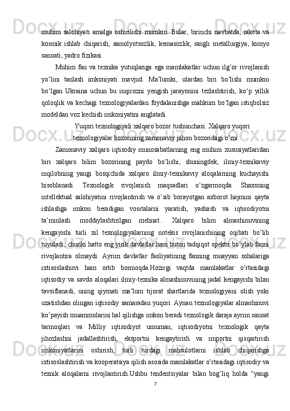 muhim   salohiyati   amalga   oshirilishi   mumkin.   Bular,   birinchi   navbatda,   raketa   va
kosmik   ishlab   chiqarish,   samolyotsozlik,   kemasozlik,   rangli   metallurgiya,   kimyo
sanoati, yadro fizikasi.
Muhim   fan   va   texnika   yutuqlariga   ega   mamlakatlar   uchun   ilg’or   rivojlanish
yo’lini   tanlash   imkoniyati   mavjud.   Ma lumki,   ulardan   biri   bo lishi   mumkinʼ ʻ
bo lgan   Ukraina   uchun   bu   inqirozni   yengish   jarayonini   tezlashtirish,   ko p   yillik	
ʻ ʻ
qoloqlik  va   kechagi   texnologiyalardan   foydalanishga   mahkum   bo lgan   istiqbolsiz	
ʻ
modeldan voz kechish imkoniyatini anglatadi.
Yuqori texnologiyali xalqaro bozor tushunchasi. Xalqaro yuqori
texnologiyalar bozorining zamonaviy jahon bozoridagi o’rni
Zamonaviy   xalqaro   iqtisodiy   munosabatlarning   eng   muhim   xususiyatlaridan
biri   xalqaro   bilim   bozorining   paydo   bo’lishi,   shuningdek,   ilmiy-texnikaviy
inqilobning   yangi   bosqichida   xalqaro   ilmiy-texnikaviy   aloqalarning   kuchayishi
hisoblanadi.   Texnologik   rivojlanish   maqsadlari   o’zgarmoqda.   Shaxsning
intellektual   salohiyatini   rivojlantirish   va   o’sib   borayotgan   axborot   hajmini   qayta
ishlashga   imkon   beradigan   vositalarni   yaratish,   yashash   va   iqtisodiyotni
ta’minlash.   moddiylashtirilgan   mehnat...   Xalqaro   bilim   almashinuvining
kengayishi   turli   xil   texnologiyalarning   notekis   rivojlanishining   oqibati   bo’lib
tuyuladi, chunki hatto eng yirik davlatlar ham butun tadqiqot spektri bo’ylab fanni
rivojlantira   olmaydi.   Ayrim   davlatlar   faoliyatining   fanning   muayyan   sohalariga
ixtisoslashuvi   ham   ortib   bormoqda.Hozirgi   vaqtda   mamlakatlar   o’rtasidagi
iqtisodiy va savdo  aloqalari  ilmiy-texnika almashinuvining jadal  kengayishi  bilan
tavsiflanadi,   uning   qiymati   ma’lum   tijorat   shartlarida   texnologiyani   olish   yoki
uzatishdan olingan iqtisodiy samaradan yuqori. Aynan texnologiyalar almashinuvi
ko’payish muammolarini hal qilishga imkon beradi texnologik daraja ayrim sanoat
tarmoqlari   va   Milliy   iqtisodiyot   umuman,   iqtisodiyotni   texnologik   qayta
jihozlashni   jadallashtirish,   eksportni   kengaytirish   va   importni   qisqartirish
imkoniyatlarini   oshirish,   turli   turdagi   mahsulotlarni   ishlab   chiqarishga
ixtisoslashtirish va kooperatsiya qilish asosida mamlakatlar o’rtasidagi iqtisodiy va
texnik   aloqalarni   rivojlantirish.Ushbu   tendentsiyalar   bilan   bog’liq   holda   “yangi
7 