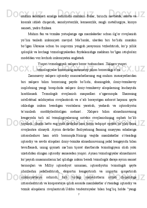 muhim   salohiyati   amalga   oshirilishi   mumkin.   Bular,   birinchi   navbatda,   raketa   va
kosmik   ishlab   chiqarish,   samolyotsozlik,   kemasozlik,   rangli   metallurgiya,   kimyo
sanoati, yadro fizikasi.
Muhim   fan   va   texnika   yutuqlariga   ega   mamlakatlar   uchun   ilg’or   rivojlanish
yo’lini   tanlash   imkoniyati   mavjud.   Ma lumki,   ulardan   biri   bo lishi   mumkinʼ ʻ
bo lgan   Ukraina   uchun   bu   inqirozni   yengish   jarayonini   tezlashtirish,   ko p   yillik	
ʻ ʻ
qoloqlik  va   kechagi   texnologiyalardan   foydalanishga   mahkum   bo lgan   istiqbolsiz	
ʻ
modeldan voz kechish imkoniyatini anglatadi.
Yuqori texnologiyali xalqaro bozor tushunchasi. Xalqaro yuqori
texnologiyalar bozorining zamonaviy jahon bozoridagi o’rni
Zamonaviy   xalqaro   iqtisodiy   munosabatlarning   eng   muhim   xususiyatlaridan
biri   xalqaro   bilim   bozorining   paydo   bo’lishi,   shuningdek,   ilmiy-texnikaviy
inqilobning   yangi   bosqichida   xalqaro   ilmiy-texnikaviy   aloqalarning   kuchayishi
hisoblanadi.   Texnologik   rivojlanish   maqsadlari   o’zgarmoqda.   Shaxsning
intellektual   salohiyatini   rivojlantirish   va   o’sib   borayotgan   axborot   hajmini   qayta
ishlashga   imkon   beradigan   vositalarni   yaratish,   yashash   va   iqtisodiyotni
ta’minlash.   moddiylashtirilgan   mehnat...   Xalqaro   bilim   almashinuvining
kengayishi   turli   xil   texnologiyalarning   notekis   rivojlanishining   oqibati   bo’lib
tuyuladi, chunki hatto eng yirik davlatlar ham butun tadqiqot spektri bo’ylab fanni
rivojlantira   olmaydi.   Ayrim   davlatlar   faoliyatining   fanning   muayyan   sohalariga
ixtisoslashuvi   ham   ortib   bormoqda.Hozirgi   vaqtda   mamlakatlar   o’rtasidagi
iqtisodiy va savdo  aloqalari  ilmiy-texnika almashinuvining jadal  kengayishi  bilan
tavsiflanadi,   uning   qiymati   ma’lum   tijorat   shartlarida   texnologiyani   olish   yoki
uzatishdan olingan iqtisodiy samaradan yuqori. Aynan texnologiyalar almashinuvi
ko’payish muammolarini hal qilishga imkon beradi texnologik daraja ayrim sanoat
tarmoqlari   va   Milliy   iqtisodiyot   umuman,   iqtisodiyotni   texnologik   qayta
jihozlashni   jadallashtirish,   eksportni   kengaytirish   va   importni   qisqartirish
imkoniyatlarini   oshirish,   turli   turdagi   mahsulotlarni   ishlab   chiqarishga
ixtisoslashtirish va kooperatsiya qilish asosida mamlakatlar o’rtasidagi iqtisodiy va
texnik   aloqalarni   rivojlantirish.Ushbu   tendentsiyalar   bilan   bog’liq   holda   “yangi
7