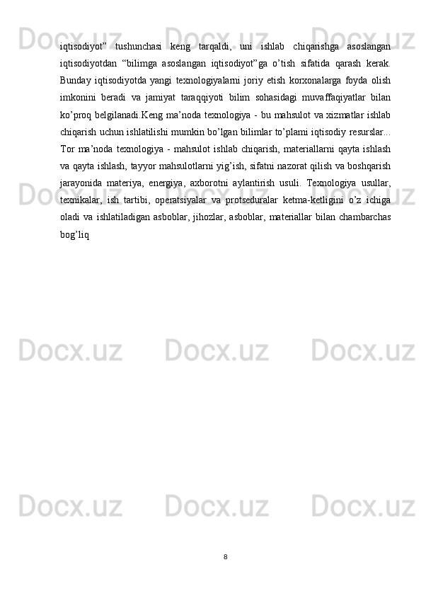 iqtisodiyot”   tushunchasi   keng   tarqaldi,   uni   ishlab   chiqarishga   asoslangan
iqtisodiyotdan   “bilimga   asoslangan   iqtisodiyot”ga   o’tish   sifatida   qarash   kerak.
Bunday   iqtisodiyotda   yangi   texnologiyalarni   joriy   etish   korxonalarga   foyda   olish
imkonini   beradi   va   jamiyat   taraqqiyoti   bilim   sohasidagi   muvaffaqiyatlar   bilan
ko’proq belgilanadi.Keng ma’noda texnologiya - bu mahsulot va xizmatlar ishlab
chiqarish uchun ishlatilishi mumkin bo’lgan bilimlar to’plami iqtisodiy resurslar...
Tor   ma’noda   texnologiya   -   mahsulot   ishlab   chiqarish,   materiallarni   qayta   ishlash
va qayta ishlash, tayyor mahsulotlarni yig’ish, sifatni nazorat qilish va boshqarish
jarayonida   materiya,   energiya,   axborotni   aylantirish   usuli.   Texnologiya   usullar,
texnikalar,   ish   tartibi,   operatsiyalar   va   protseduralar   ketma-ketligini   o’z   ichiga
oladi   va   ishlatiladigan   asboblar,   jihozlar,   asboblar,   materiallar   bilan   chambarchas
bog’liq
8 