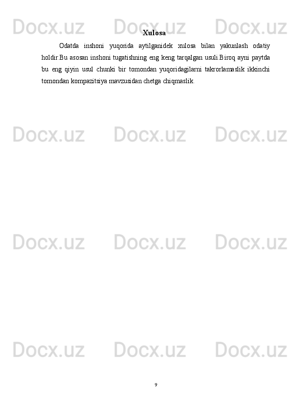 Xulosa
Odatda   inshoni   yuqorida   aytilganidek   xulosa   bilan   yakunlash   odatiy
holdir.Bu asosan inshoni tugatishning eng keng tarqalgan usuli.Biroq ayni paytda
bu   eng   qiyin   usul   chunki   bir   tomondan   yuqoridagilarni   takrorlamaslik   ikkinchi
tomondan kompazitsiya mavzusidan chetga chiqmaslik.
9 