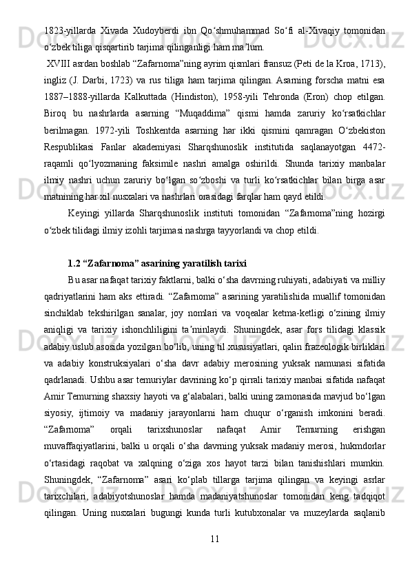 1823-yillarda   Xivada   Xudoyberdi   ibn   Qo shmuhammad   So fi   al-Xivaqiy   tomonidanʻ ʻ
o zbek tiliga qisqartirib tarjima qilinganligi ham ma lum.	
ʻ ʼ
 XVIII asrdan boshlab “Zafarnoma”ning ayrim qismlari fransuz (Peti de la Kroa, 1713),
ingliz   (J.   Darbi,   1723)   va   rus   tiliga   ham   tarjima   qilingan.  Asarning   forscha   matni   esa
1887–1888-yillarda   Kalkuttada   (Hindiston),   1958-yili   Tehronda   (Eron)   chop   etilgan.
Biroq   bu   nashrlarda   asarning   “Muqaddima”   qismi   hamda   zaruriy   ko rsatkichlar	
ʻ
berilmagan.   1972-yili   Toshkentda   asarning   har   ikki   qismini   qamragan   O zbekiston
ʻ
Respublikasi   Fanlar   akademiyasi   Sharqshunoslik   institutida   saqlanayotgan   4472-
raqamli   qo lyozmaning   faksimile   nashri   amalga   oshirildi.   Shunda   tarixiy   manbalar	
ʻ
ilmiy   nashri   uchun   zaruriy   bo lgan   so zboshi   va   turli   ko rsatkichlar   bilan   birga   asar	
ʻ ʻ ʻ
matnining har xil nusxalari va nashrlari orasidagi farqlar ham qayd etildi.
Keyingi   yillarda   Sharqshunoslik   instituti   tomonidan   “Zafarnoma”ning   hozirgi
o zbek tilidagi ilmiy izohli tarjimasi nashrga tayyorlandi va chop etildi.	
ʻ
1.2 “Zafarnoma” asarining yaratilish tarixi
Bu asar nafaqat tarixiy faktlarni, balki o‘sha davrning ruhiyati, adabiyati va milliy
qadriyatlarini   ham  aks  ettiradi. “Zafarnoma”  asarining yaratilishida  muallif   tomonidan
sinchiklab   tekshirilgan   sanalar,   joy   nomlari   va   voqealar   ketma-ketligi   o‘zining   ilmiy
aniqligi   va   tarixiy   ishonchliligini   ta minlaydi.   Shuningdek,   asar   fors   tilidagi   klassik	
ʼ
adabiy uslub asosida yozilgan bo‘lib, uning til xususiyatlari, qalin frazeologik birliklari
va   adabiy   konstruksiyalari   o‘sha   davr   adabiy   merosining   yuksak   namunasi   sifatida
qadrlanadi. Ushbu asar temuriylar davrining ko‘p qirrali tarixiy manbai sifatida nafaqat
Amir Temurning shaxsiy hayoti va g‘alabalari, balki uning zamonasida mavjud bo‘lgan
siyosiy,   ijtimoiy   va   madaniy   jarayonlarni   ham   chuqur   o‘rganish   imkonini   beradi.
“Zafarnoma”   orqali   tarixshunoslar   nafaqat   Amir   Temurning   erishgan
muvaffaqiyatlarini,   balki   u   orqali   o‘sha   davrning   yuksak   madaniy   merosi,   hukmdorlar
o‘rtasidagi   raqobat   va   xalqning   o‘ziga   xos   hayot   tarzi   bilan   tanishishlari   mumkin.
Shuningdek,   “Zafarnoma”   asari   ko‘plab   tillarga   tarjima   qilingan   va   keyingi   asrlar
tarixchilari,   adabiyotshunoslar   hamda   madaniyatshunoslar   tomonidan   keng   tadqiqot
qilingan.   Uning   nusxalari   bugungi   kunda   turli   kutubxonalar   va   muzeylarda   saqlanib
11 