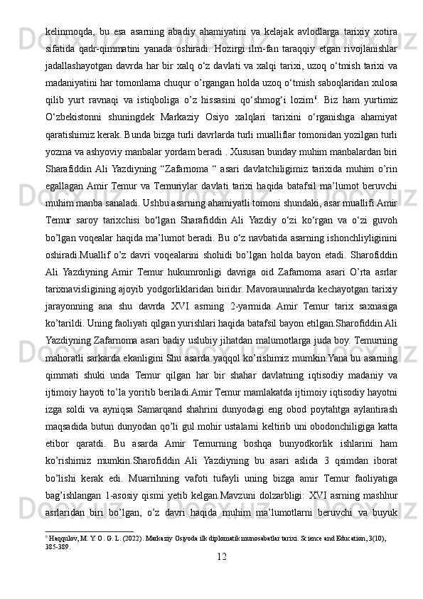 kelinmoqda,   bu   esa   asarning   abadiy   ahamiyatini   va   kelajak   avlodlarga   tarixiy   xotira
sifatida   qadr-qimmatini   yanada   oshiradi.   Hozirgi   ilm-fan   taraqqiy   etgan   rivojlanishlar
jadallashayotgan davrda har  bir  xalq o‘z davlati va xalqi  tarixi, uzoq o‘tmish tarixi  va
madaniyatini har tomonlama chuqur o’rgangan holda uzoq o‘tmish saboqlaridan xulosa
qilib   yurt   ravnaqi   va   istiqboliga   o’z   hissasini   qo‘shmog‘i   lozim 6
.   Biz   ham   yurtimiz
O‘zbekistonni   shuningdek   Markaziy   Osiyo   xalqlari   tarixini   o‘rganishga   ahamiyat
qaratishimiz kerak. Bunda bizga turli davrlarda turli mualliflar tomonidan yozilgan turli
yozma va ashyoviy manbalar yordam beradi . Xususan bunday muhim manbalardan biri
Sharafiddin  Ali  Yazdiyning   “Zafarnoma   “   asari   davlatchiligimiz   tarixida   muhim   o’rin
egallagan  Amir  Temur   va  Temuriylar   davlati   tarixi   haqida   batafsil   ma’lumot   beruvchi
muhim manba sanaladi. Ushbu asarning ahamiyatli tomoni shundaki, asar muallifi Amir
Temur   saroy   tarixchisi   bo‘lgan   Sharafiddin   Ali   Yazdiy   o‘zi   ko‘rgan   va   o‘zi   guvoh
bo’lgan voqealar haqida ma’lumot beradi. Bu o‘z navbatida asarning ishonchliyliginini
oshiradi.Muallif   o’z   davri   voqealarini   shohidi   bo’lgan   holda   bayon   etadi.   Sharofiddin
Ali   Yazdiyning  Amir   Temur   hukumronligi   davriga   oid   Zafarnoma   asari   O’rta   asrlar
tarixnavisligining ajoyib yodgorliklaridan biridir. Mavoraunnahrda kechayotgan tarixiy
jarayonning   ana   shu   davrda   XVI   asrning   2-yarmida   Amir   Temur   tarix   saxnasiga
ko’tarildi. Uning faoliyati qilgan yurishlari haqida batafsil bayon etilgan.Sharofiddin Ali
Yazdiyning Zafarnoma asari badiy uslubiy jihatdan malumotlarga juda boy. Temurning
mahoratli sarkarda ekanligini Shu asarda yaqqol ko’rishimiz mumkin.Yana bu asarning
qimmati   shuki   unda   Temur   qilgan   har   bir   shahar   davlatning   iqtisodiy   madaniy   va
ijtimoiy hayoti to’la yoritib beriladi.Amir Temur mamlakatda ijtimoiy iqtisodiy hayotni
izga   soldi   va   ayniqsa   Samarqand   shahrini   dunyodagi   eng   obod   poytahtga   aylantirash
maqsadida butun dunyodan qo’li gul mohir ustalarni keltirib uni obodonchiligiga katta
etibor   qaratdi.   Bu   asarda   Amir   Temurning   boshqa   bunyodkorlik   ishlarini   ham
ko’rishimiz   mumkin.Sharofiddin   Ali   Yazdiyning   bu   asari   aslida   3   qsimdan   iborat
bo’lishi   kerak   edi.   Muarrihning   vafoti   tufayli   uning   bizga   amir   Temur   faoliyatiga
bag’ishlangan   1-asosiy   qismi   yetib   kelgan.Mavzuni   dolzarbligi:   XVI   asrning   mashhur
asrlaridan   biri   bo’lgan,   o’z   davri   haqida   muhim   ma’lumotlarni   beruvchi   va   buyuk
6
 Haqqulov, M. Y. O. G. L. (2022).  Markaziy Osiyoda ilk diplomatik munosabatlar tarixi.  Science and Education, 3(10), 
385-389.
12 