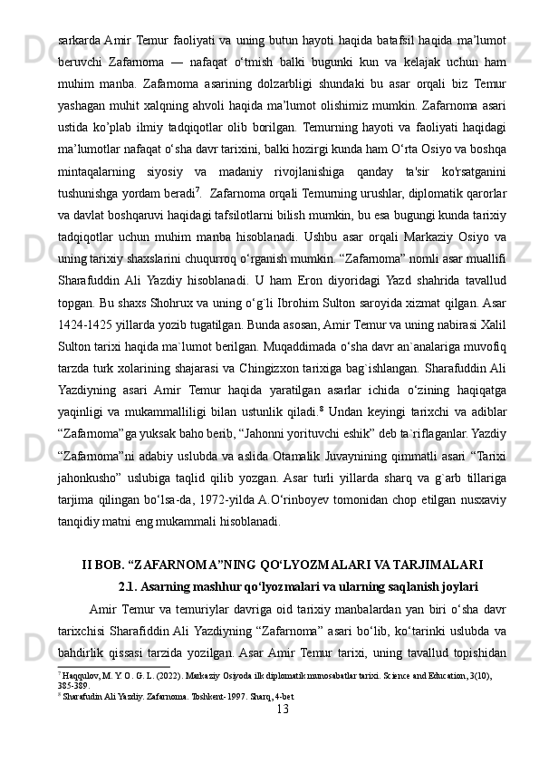 sarkarda Amir  Temur   faoliyati  va  uning butun  hayoti  haqida  batafsil  haqida  ma’lumot
beruvchi   Zafarnoma   ―   nafaqat   o‘tmish   balki   bugunki   kun   va   kelajak   uchun   ham
muhim   manba.   Zafarnoma   asarining   dolzarbligi   shundaki   bu   asar   orqali   biz   Temur
yashagan   muhit   xalqning  ahvoli   haqida  ma’lumot  olishimiz  mumkin.  Zafarnoma  asari
ustida   ko’plab   ilmiy   tadqiqotlar   olib   borilgan.  Temurning   hayoti   va   faoliyati   haqidagi
ma’lumotlar nafaqat o‘sha davr tarixini, balki hozirgi kunda ham O‘rta Osiyo va boshqa
mintaqalarning   siyosiy   va   madaniy   rivojlanishiga   qanday   ta'sir   ko'rsatganini
tushunishga yordam beradi 7
.  Zafarnoma orqali Temurning urushlar, diplomatik qarorlar
va davlat boshqaruvi haqidagi tafsilotlarni bilish mumkin, bu esa bugungi kunda tarixiy
tadqiqotlar   uchun   muhim   manba   hisoblanadi.   Ushbu   asar   orqali   Markaziy   Osiyo   va
uning tarixiy shaxslarini chuqurroq o‘rganish mumkin. “Zafarnoma” nomli asar muallifi
Sharafuddin  Ali   Yazdiy   hisoblanadi.   U   ham   Eron   diyoridagi   Yazd   shahrida   tavallud
topgan. Bu shaxs Shohrux va uning o‘g`li Ibrohim Sulton saroyida xizmat qilgan. Asar
1424-1425 yillarda yozib tugatilgan. Bunda asosan, Amir Temur va uning nabirasi Xalil
Sulton tarixi haqida ma`lumot berilgan. Muqaddimada o‘sha davr an`analariga muvofiq
tarzda turk xolarining shajarasi  va Chingizxon tarixiga bag`ishlangan. Sharafuddin Ali
Yazdiyning   asari   Amir   Temur   haqida   yaratilgan   asarlar   ichida   o‘zining   haqiqatga
yaqinligi   va   mukammalliligi   bilan   ustunlik   qiladi. 8
  Undan   keyingi   tarixchi   va   adiblar
“Zafarnoma”ga yuksak baho berib, “Jahonni yorituvchi eshik” deb ta`riflaganlar. Yazdiy
“Zafarnoma”ni   adabiy   uslubda   va   aslida   Otamalik   Juvaynining   qimmatli   asari   “Tarixi
jahonkusho”   uslubiga   taqlid   qilib   yozgan.  Asar   turli   yillarda   sharq   va   g`arb   tillariga
tarjima   qilingan   bo‘lsa-da,   1972-yilda  A.O‘rinboyev   tomonidan   chop   etilgan   nusxaviy
tanqidiy matni eng mukammali hisoblanadi. 
II BOB.  “ZAFARNOMA”NING QO‘LYOZMALARI VA TARJIMALARI
2.1. Asarning mashhur qo‘lyozmalari va ularning saqlanish joylari
Amir  Temur   va   temuriylar   davriga   oid   tarixiy   manbalardan   yan   biri   o‘sha   davr
tarixchisi   Sharafiddin  Ali  Yazdiyning   “Zafarnoma”   asari   bo‘lib,   ko‘tarinki   uslubda   va
bahdirlik   qissasi   tarzida   yozilgan.  Asar  Amir   Temur   tarixi,   uning   tavallud   topishidan
7
 Haqqulov, M. Y. O. G. L. (2022).  Markaziy Osiyoda ilk diplomatik munosabatlar tarixi. Science and Education, 3(10), 
385-389.
8
 Sharafudin Ali Yazdiy. Zafarnoma. Toshkent-1997. Sharq, 4-bet
13 
