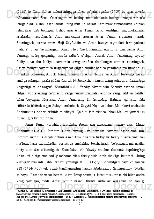(1336)   to   Xalil   Sulton   hukmronligigga   chek   qo‘yilishigacha   (1409)   bo‘lgan   davrda
Movarounnahr,   Eron,   Ozorbayjon   va   boshqa   mamlakatlarda   kechgan   voqealarni   o‘z
ichiga oladi. Ushbu  asar  hamda uning muallifi  haqida  ham  manbashunoslikda ko‘plab
izlanishlar   olib   borilgan.   Ushbu   asar   Amir   Temur   tarixi   yoritilgan   eng   mukammal
asarlardan   hisoblanadi.   Asar   markazida   asosan   Amir   Temur   siyomosi   turadi.
Shuningdek,   asarda   Amir   Hoji   Sayfuddin   va   Amir   husayn   siymolari   ham   yuksak
mahorat   bilan   tasvirlangan.   Amir   Hoji   Sayfuddinning   umrining   oxirigacha   Amir
Temurga   sodiq   qolganligi   asarda   keltirib   o‘tilgan.   Asarda   Amir   Temurning   siyosiy
faoliyati   va   shu   faoliyat   davomida   uning   atrofida   shakllangan   amirlar,   shuningdek,
ushbu faoliyat davomida unga xiyonat qilgan amirlar haqida yetarlicha ma’lumot olish
mumkin.   Xususan,   Alibek   Joniqurboniyning   Amir   Temur   va   Amir   Husaynga   qarshi
amalga oshirgan qarshi ishlari davrida Muborakshoh Sanjariyning sohibqiron hizmatiga
kelganligi   ta’kidlangan 9
.   Sharafiddin   Ali   Yazdiy   Nizomiddin   Shomiy   asarida   bayon
etilgan   voqealarning   ba’zilarini   yangi   tarixiy   manbalar   asosida   yangi   fakt   va   dalillar
bilan   boyitgan.   Xususan,   Amir   Temurning   Hindistondagi   Batnayr   qal’asini   fath
etilishida ishtirok etgan Sulaymonshohbek, Sayyid Hoja va Jahon Maliklarni shahzoda
Shohruhning   beklari   sifatida   ta’riflaydi.   Qala’ni   fath  etishda   Jahon   Malikni   yaxshi   ish
qilganligini ketirlib o‘tgan. 
Amir   Temur   yurishlari   tavsifidan   iborat   eng   mukammal   tarixiy   asar.   Mirzo
Shohruxning   o‘g‘li   Ibrohim   sulton   buyrug‘i   va   bevosita   nazorati   ostida   yozilgan.
Ibrohim   sulton   1420   yili   bobosi  Amir  Temur   haqida   turkiy   va   forsiy   tillarda   yozilgan
ma’lumotlarni   mushohidlar   vositasida   sinchiklab   tekshirtiradi.   To‘plangan   materiallar
ilmiy   tahrirdan   o‘tkazilgach,   Sharafiddin   Ali   Yazdiy   mazkur   shahzoda   topshirig‘iga
ko‘ra   uni   o‘ziga   xos   badiiy   mahorat   bilan   forsiy   tilda   kitob   shakliga   keltiradi.   Uning
«Muqaddima»sida   ushbu   tarixni   yozishga   822   (1419)   yili   kirishilgani   qayd   etilgan   va
828   (1424/1425)   yili   yozib   tugallanganligi   haqida  Abdurazzoq   Samarqandiy   “Matlai
sa’dayn...” asarida xabar beradi.  Asar “Muqaddima”si Ibrohim sulton talabi bilan ancha
keng   yozilgan,   unda   Amir   Temur   nasabi   turkiy   sultonlar   oilasidan   bo‘lganligi
9
  Аҳмад   А .,  Бобобеков   Ҳ .  Сўзбоши . /  Шарафиддин   Али   Яздий ..  Зафарнома . /  Сўзбоши ,  табдил ,  изоҳлар   ва  
кўрсаткичлар   муаллифлари   Аҳмад   А .,  Бобобеков   Ҳ . – Т .:  Шарқ , 1997. – Б . 3-8. ( Кейинги   ўринларда  –  Яздий . 
Зафарнома .).  Амир   Темур   жаҳон   тарихида . –B. 197.  Аҳмедов   Б .  Ўзбекистоннинг   атоқли   тарихшунос   олимлар . – B. 
66-67.  Аҳмедов Б. Ўзбекистон тарихи манбалари. –Б. 174-177.
14