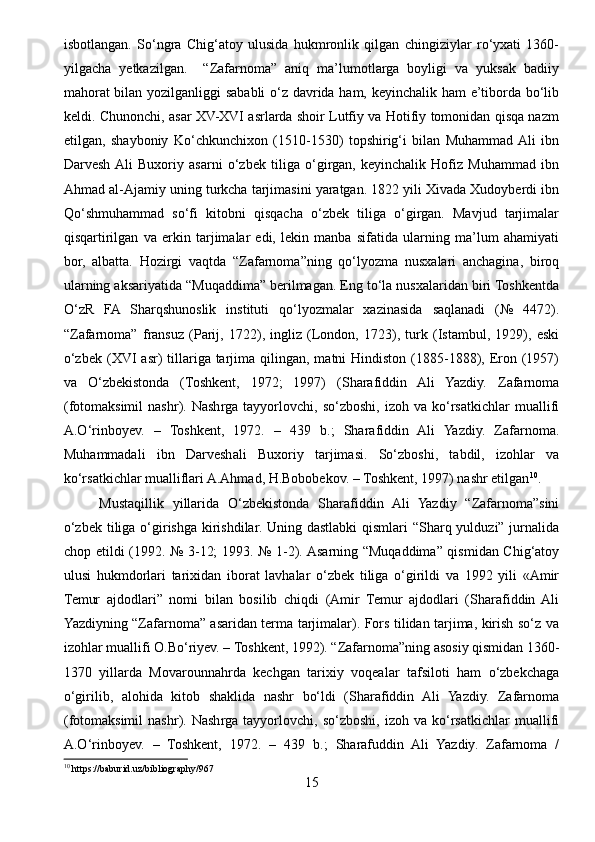 isbotlangan.   So‘ngra   Chig‘atoy   ulusida   hukmronlik   qilgan   chingiziylar   ro‘yxati   1360-
yilgacha   yetkazilgan.     “Zafarnoma”   aniq   ma’lumotlarga   boyligi   va   yuksak   badiiy
mahorat  bilan yozilganliggi sababli  o‘z davrida ham, keyinchalik ham e’tiborda bo‘lib
keldi. Chunonchi, asar XV-XVI asrlarda shoir Lutfiy va Hotifiy tomonidan qisqa nazm
etilgan,   shayboniy   Ko‘chkunchixon   (1510-1530)   topshirig‘i   bilan   Muhammad  Ali   ibn
Darvesh  Ali   Buxoriy   asarni   o‘zbek   tiliga   o‘girgan,   keyinchalik   Hofiz   Muhammad   ibn
Ahmad al-Ajamiy uning turkcha tarjimasini yaratgan. 1822 yili Xivada Xudoyberdi ibn
Qo‘shmuhammad   so‘fi   kitobni   qisqacha   o‘zbek   tiliga   o‘girgan.   Mavjud   tarjimalar
qisqartirilgan   va   erkin   tarjimalar   edi,   lekin   manba   sifatida   ularning   ma’lum   ahamiyati
bor,   albatta.   Hozirgi   vaqtda   “Zafarnoma”ning   qo‘lyozma   nusxalari   anchagina,   biroq
ularning aksariyatida “Muqaddima” berilmagan. Eng to‘la nusxalaridan biri Toshkentda
O‘zR   FA   Sharqshunoslik   instituti   qo‘lyozmalar   xazinasida   saqlanadi   (№   4472).
“Zafarnoma”   fransuz   (Parij,   1722),   ingliz   (London,   1723),   turk   (Istambul,   1929),   eski
o‘zbek  (XVI  asr)  tillariga tarjima qilingan,  matni  Hindiston  (1885-1888), Eron  (1957)
va   O‘zbekistonda   (Toshkent,   1972;   1997)   (Sharafiddin   Ali   Yazdiy.   Zafarnoma
(fotomaksimil   nashr).   Nashrga   tayyorlovchi,   so‘zboshi,   izoh   va   ko‘rsatkichlar   muallifi
A.O‘rinboyev.   –   Toshkent,   1972.   –   439   b.;   Sharafiddin   Ali   Yazdiy.   Zafarnoma.
Muhammadali   ibn   Darveshali   Buxoriy   tarjimasi.   So‘zboshi,   tabdil,   izohlar   va
ko‘rsatkichlar mualliflari A.Ahmad, H.Bobobekov. – Toshkent, 1997) nashr etilgan 10
. 
Mustaqillik   yillarida   O‘zbekistonda   Sharafiddin   Ali   Yazdiy   “Zafarnoma”sini
o‘zbek tiliga o‘girishga kirishdilar. Uning dastlabki  qismlari “Sharq yulduzi” jurnalida
chop etildi (1992. № 3-12; 1993. № 1-2). Asarning “Muqaddima” qismidan Chig‘atoy
ulusi   hukmdorlari   tarixidan   iborat   lavhalar   o‘zbek   tiliga   o‘girildi   va   1992   yili   «Amir
Temur   ajdodlari”   nomi   bilan   bosilib   chiqdi   (Amir   Temur   ajdodlari   (Sharafiddin   Ali
Yazdiyning “Zafarnoma” asaridan terma tarjimalar). Fors tilidan tarjima, kirish so‘z va
izohlar muallifi O.Bo‘riyev. – Toshkent, 1992). “Zafarnoma”ning asosiy qismidan 1360-
1370   yillarda   Movarounnahrda   kechgan   tarixiy   voqealar   tafsiloti   ham   o‘zbekchaga
o‘girilib,   alohida   kitob   shaklida   nashr   bo‘ldi   (Sharafiddin   Ali   Yazdiy.   Zafarnoma
(fotomaksimil   nashr).   Nashrga   tayyorlovchi,   so‘zboshi,   izoh   va   ko‘rsatkichlar   muallifi
A.O‘rinboyev.   –   Toshkent,   1972.   –   439   b.;   Sharafuddin   Ali   Yazdiy.   Zafarnoma   /
10
 https://baburid.uz/bibliography/967
15 
