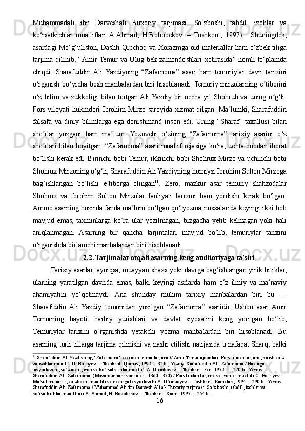 Muhammadali   ibn   Darveshali   Buxoriy   tarjimasi.   So‘zboshi,   tabdil,   izohlar   va
ko‘rsatkichlar   mualliflari  A.Ahmad,   H.Bobobekov.   –   Toshkent,   1997).     Shuningdek,
asardagi Mo‘g‘uliston, Dashti Qipchoq va Xorazmga oid materiallar ham o‘zbek tiliga
tarjima  qilinib,  “Amir  Temur  va   Ulug‘bek  zamondoshlari   xotirasida”  nomli   to‘plamda
chiqdi.   Sharafuddin  Ali   Yazdiyning   “Zafarnoma”   asari   ham   temuriylar   davri   tarixini
o rganish bo yicha bosh manbalardan biri hisoblanadi. Temuriy mirzolarning e tiboriniʻ ʻ ʼ
o z  bilim  va zukkoligi  bilan tortgan Ali  Yazdiy bir  necha yil  Shohruh va  uning o g li,
ʻ ʻ ʻ
Fors viloyati hukmdori Ibrohim Mirzo saroyida xizmat  qilgan. Ma lumki, Sharafuddin	
ʼ
falsafa   va   diniy   bilimlarga   ega   donishmand   inson   edi.   Uning   “Sharaf”   taxallusi   bilan
she rlar   yozgani   ham   ma lum.   Yozuvchi   o zining   “Zafarnoma”   tarixiy   asarini   o z	
ʼ ʼ ʻ ʻ
she rlari bilan boyitgan. “Zafarnoma” asari muallif rejasiga ko ra, uchta bobdan iborat
ʼ ʻ
bo lishi kerak edi. Birinchi bobi Temur, ikkinchi bobi Shohrux Mirzo va uchinchi bobi
ʻ
Shohrux Mirzoning o g li, Sharafuddin Ali Yazdiyning homiysi Ibrohim Sulton Mirzoga	
ʻ ʻ
bag ishlangan   bo lishi   e tiborga   olingan	
ʻ ʻ ʼ 11
.   Zero,   mazkur   asar   temuriy   shahzodalar
Shohrux   va   Ibrohim   Sulton   Mirzolar   faoliyati   tarixini   ham   yoritishi   kerak   bo lgan.	
ʻ
Ammo asarning hozirda fanda ma lum bo lgan qo lyozma nusxalarida keyingi ikki bob	
ʼ ʻ ʻ
mavjud   emas,   taxminlarga   ko ra   ular   yozilmagan,   bizgacha   yetib   kelmagan   yoki   hali	
ʻ
aniqlanmagan.   Asarning   bir   qancha   tarjimalari   mavjud   bo lib,   temuriylar   tarixini	
ʻ
o rganishda birlamchi manbalardan biri hisoblanadi.	
ʻ
2.2. Tarjimalar orqali asarning keng auditoriyaga ta’siri
Tarixiy asarlar, ayniqsa, muayyan shaxs yoki davrga bag‘ishlangan yirik bitiklar,
ularning   yaratilgan   davrida   emas,   balki   keyingi   asrlarda   ham   o‘z   ilmiy   va   ma’naviy
ahamiyatini   yo‘qotmaydi.   Ana   shunday   muhim   tarixiy   manbalardan   biri   bu   —
Sharafiddin   Ali   Yazdiy   tomonidan   yozilgan   “Zafarnoma”   asaridir.   Ushbu   asar   Amir
Temurning   hayoti,   harbiy   yurishlari   va   davlat   siyosatini   keng   yoritgan   bo‘lib,
Temuriylar   tarixini   o‘rganishda   yetakchi   yozma   manbalardan   biri   hisoblanadi.   Bu
asarning turli tillarga tarjima qilinishi va nashr etilishi natijasida u nafaqat Sharq, balki
11
 Sharafiddin Ali Yazdiyning “Zafarnoma” asaridan terma-tarjima // Amir Temur ajdodlari. Fors tilidan tarjima, kirish so z 	
ʻ
va izohlar muallifi O. Bo riyev. – Toshkent: Qomus, 1992. – 32 b.; Yazdiy Sharafuddin Ali. Zafarnoma / Nashrga 	
ʻ
tayyorlovchi, so zboshi, izoh va ko rsatkichlar muallifi A. O rinboyev. – Toshkent: Fan, 1972. – 1270 b.; Yazdiy 	
ʻ ʻ ʻ
Sharafuddin Ali. Zafarnoma. (Movarounnahr voqealari. 1360-1370) / Fors tilidan tarjima va izohlar muallifi O. Bo riyev. 	
ʻ
Ma sul muharrir, so zboshi muallifi va nashrga tayyorlovchi A. O rinboyev. – Toshkent: Kamalak, 1994. – 290 b.; Yazdiy 	
ʼ ʻ ʻ
Sharafuddin Ali. Zafarnoma / Muhammad Ali ibn Darvesh Ali al- Buxoriy tarjimasi. So z boshi, tabdil, izohlar va 	
ʻ
ko rsatkichlar mualliflari A. Ahmad, H. Bobobekov. – Toshkent: Sharq, 1997. – 254 b.	
ʻ
16 