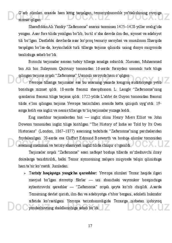 G‘arb   olimlari   orasida   ham   keng   tarqalgan,   temuriyshunoslik   yo‘nalishining   rivojiga
xizmat qilgan.
Sharafiddin Ali Yazdiy “Zafarnoma” asarini taxminan 1425–1428-yillar oralig‘ida
yozgan. Asar fors tilida yozilgan bo‘lib, bu til o‘sha davrda ilm-fan, siyosat va adabiyot
tili bo‘lgan. Dastlabki davrlarda asar ko‘proq temuriy saroylari va musulmon Sharqida
tarqalgan   bo‘lsa-da,   keyinchalik   turli   tillarga   tarjima   qilinishi   uning   dunyo   miqyosida
tanilishiga sabab bo‘ldi.
Birinchi   tarjimalar   asosan  turkiy  tillarga   amalga  oshirildi.  Xususan,  Muhammad
bin   Ali   bin   Sulaymon   Qazviniy   tomonidan   16-asrda   forsiydan   usmonli   turk   tiliga
qilingan tarjima orqali “Zafarnoma” Usmonli saroyida ham o‘qilgan.
Yevropa   tillariga   tarjimalar   esa   bu   asarning   yanada   kengroq   auditoriyaga   yetib
borishiga   xizmat   qildi.   18-asrda   fransuz   sharqshunosi   L.   Langlè   “Zafarnoma”ning
qismlarini fransuz tiliga tarjima qildi. 1722-yilda L’abbé de Guyon tomonidan fransuz
tilida   e’lon   qilingan   tarjima   Yevropa   tarixchilari   orasida   katta   qiziqish   uyg‘otdi.   19-
asrga kelib esa ingliz va nemis tillariga to‘liq tarjimalar yuzaga keldi.
Eng   mashhur   tarjimalardan   biri   —   ingliz   olimi   Henry   Miers   Elliot   va   John
Dowson   tomonidan   ingliz   tiliga   kiritilgan   “The   History   of   India   as   Told   by   Its   Own
Historians”   (London,   1867–1877)   asarining   tarkibida   “Zafarnoma”ning   parchalaridan
foydalanilgan.   20-asrda   esa   Cliffort   Edmund   Bosworth   va   boshqa   olimlar   tomonidan
asarning mazmuni va tarixiy ahamiyati ingliz tilida chuqur o‘rganildi.
Tarjimalar   orqali   “Zafarnoma”   asari   nafaqat   boshqa   tillarda   so‘zlashuvchi   ilmiy
doiralarga   tanishtirildi,   balki   Temur   siymosining   xalqaro   miqyosda   talqin   qilinishiga
ham ta’sir ko‘rsatdi. Jumladan:
 T arixiy   haqiqatga   yangicha   qarashlar:   Yevropa   olimlari   Temur   haqida   ilgari
mavjud   bo‘lgan   stereotip   fikrlar   —   uni   shunchaki   vayronkor   bosqinchiga
aylantiruvchi   qarashlar   —   “Zafarnoma”   orqali   qayta   ko‘rib   chiqildi.   Asarda
Temurning davlat qurish, ilm-fan va adabiyotga e’tibor bergani, adolatli hukmdor
sifatida   ko‘rsatilgani   Yevropa   tarixshunosligida   Temurga   nisbatan   ijobiyroq
yondashuvning shakllanishiga sabab bo‘ldi.
17 