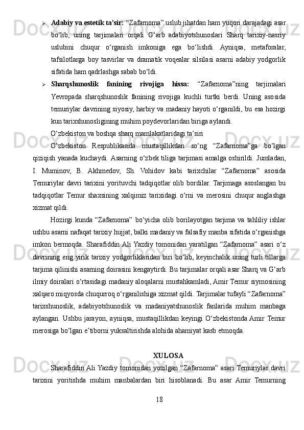 Adabiy va estetik ta’sir:  “Zafarnoma” uslub jihatdan ham yuqori darajadagi asar
bo‘lib,   uning   tarjimalari   orqali   G‘arb   adabiyotshunoslari   Sharq   tarixiy-nasriy
uslubini   chuqur   o‘rganish   imkoniga   ega   bo‘lishdi.   Ayniqsa,   metaforalar,
tafsilotlarga   boy   tasvirlar   va   dramatik   voqealar   silsilasi   asarni   adabiy   yodgorlik
sifatida ham qadrlashga sabab bo‘ldi.
 Sharqshunoslik   fanining   rivojiga   hissa:   “Zafarnoma”ning   tarjimalari
Yevropada   sharqshunoslik   fanining   rivojiga   kuchli   turtki   berdi.   Uning   asosida
temuriylar davrining siyosiy, harbiy va madaniy hayoti o‘rganildi, bu esa hozirgi
kun tarixshunosligining muhim poydevorlaridan biriga aylandi.
O‘zbekiston va boshqa sharq mamlakatlaridagi ta’siri
O‘zbekiston   Respublikasida   mustaqillikdan   so‘ng   “Zafarnoma”ga   bo‘lgan
qiziqish yanada kuchaydi.   Asarning o‘zbek tiliga tarjimasi amalga oshirildi. Jumladan,
I.   Muminov,   B.   Akhmedov,   Sh.   Vohidov   kabi   tarixchilar   “Zafarnoma”   asosida
Temuriylar   davri   tarixini   yorituvchi   tadqiqotlar   olib   bordilar.  Tarjimaga   asoslangan   bu
tadqiqotlar   Temur   shaxsining   xalqimiz   tarixidagi   o‘rni   va   merosini   chuqur   anglashga
xizmat qildi.
Hozirgi  kunda  “Zafarnoma”  bo‘yicha olib  borilayotgan  tarjima  va  tahliliy  ishlar
ushbu asarni nafaqat tarixiy hujjat, balki madaniy va falsafiy manba sifatida o‘rganishga
imkon  bermoqda.  Sharafiddin Ali  Yazdiy  tomonidan   yaratilgan  “Zafarnoma”   asari   o‘z
davrining eng  yirik tarixiy yodgorliklaridan  biri  bo‘lib, keyinchalik  uning turli  tillarga
tarjima qilinishi asarning doirasini kengaytirdi. Bu tarjimalar orqali asar Sharq va G‘arb
ilmiy doiralari o‘rtasidagi madaniy aloqalarni mustahkamladi, Amir Temur siymosining
xalqaro miqyosda chuqurroq o‘rganilishiga xizmat qildi. Tarjimalar tufayli “Zafarnoma”
tarixshunoslik,   adabiyotshunoslik   va   madaniyatshunoslik   fanlarida   muhim   manbaga
aylangan.   Ushbu   jarayon,   ayniqsa,   mustaqillikdan   keyingi   O‘zbekistonda  Amir  Temur
merosiga bo‘lgan e’tiborni yuksaltirishda alohida ahamiyat kasb etmoqda.
XULOSA
Sharafiddin Ali  Yazdiy   tomonidan  yozilgan   “Zafarnoma”   asari  Temuriylar   davri
tarixini   yoritishda   muhim   manbalardan   biri   hisoblanadi.   Bu   asar   Amir   Temurning
18